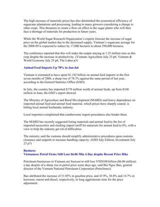 The high increase of materials prices has also diminished the economical efficiency of
sugarcane plantations and processing, leading to many growers considering a change to
other crops. This threatens to create a flow-on effect to the sugar plants who will then
face a shortage of materials for production in future years.

While the World Sugar Research Organization’s experts forecast the increase of sugar
price on the global market due to the decreased supply, Vietnam’s sugarcane acreage for
the 2008-09 is expected to reduce by 17,000 hectares to about 290,000 hectares.

The conference reported that this will make the output staying at 1.25 million tons as this
crop despite the increase in productivity. (Vietnam Agriculture July 25 p6, Vietnam &
World Economy July 25 p6, The Labor p3)

Animal Feed Imports Up 78% in Jan-Jul

Vietnam is estimated to have spent $1.182 billion on animal feed imports in the first
seven months of 2008, a sharp rise of 78.3% against the same period of last year,
according to the General Statistics Office (GSO).

In July, the country has imported $170 million worth of animal feeds, up from $160
million in June, the GSO’s report showed.

The Ministry of Agriculture and Rural Development (MARD) said heavy dependence on
imported animal feed and animal feed material, which prices have sharply soared, is
hitting local animal husbandry industry.

Local importers complained that cumbersome import procedures also hinder them.

The MARD has recently suggested listing materials and animal feed to the list of
imported necessities and slashing import tariff for materials for animal feed to 0%, with a
view to help the industry get rid of difficulties.

The ministry said the customs should simplify administrative procedures upon customs
clearance and seaports to increase handling capacity. (GSO July Edition, Investment July
23 p7)

Business:
Vietnamese Petrol Firms Still Lose $6.06 Mln A Day despite Recent Price Hike

Petroleum businesses in Vietnam are forecast to still lose VND100 billion ($6.06 million)
a day despite of a sharp rise in petrol price some days ago, said Bui Ngoc Bao, general
director of the Vietnam National Petroleum Corporation (Petrolimex).

Bao attributed the increase of 31.05% in gasoline price, and 43.9%, 36.8% and 14.7% in
kerosene, mazut and diesel, respectively, to long agglomerate time for the price
adjustment.
 