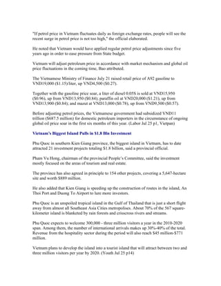 "If petrol price in Vietnam fluctuates daily as foreign exchange rates, people will see the
recent surge in petrol price is not too high," the official elaborated.

He noted that Vietnam would have applied regular petrol price adjustments since five
years ago in order to ease pressure from State budget.

Vietnam will adjust petroleum price in accordance with market mechanism and global oil
price fluctuations in the coming time, Bao attributed.

The Vietnamese Ministry of Finance July 21 raised retail price of A92 gasoline to
VND19,000 ($1.15)/liter, up VND4,500 ($0.27).

Together with the gasoline price soar, a liter of diesel 0.05S is sold at VND15,950
($0.96), up from VND13,950 ($0.84); paraffin oil at VND20,000 ($1.21), up from
VND13,900 ($0.84); and mazut at VND13,000 ($0.78), up from VND9,500 ($0.57).

Before adjusting petrol prices, the Vietnamese government had subsidized VND11
trillion ($687.5 million) for domestic petroleum importers in the circumstance of ongoing
global oil price soar in the first six months of this year. (Labor Jul 25 p1, Vietpan)

Vietnam’s Biggest Island Pulls in $1.8 Bln Investment

Phu Quoc in southern Kien Giang province, the biggest island in Vietnam, has to date
attracted 21 investment projects totaling $1.8 billion, said a provincial official.

Pham Vu Hong, chairman of the provincial People’s Committee, said the investment
mostly focused on the areas of tourism and real estate.

The province has also agreed in principle to 154 other projects, covering a 5,647-hectare
site and worth $889 million.

He also added that Kien Giang is speeding up the construction of routes in the island, An
Thoi Port and Duong To Airport to lure more investors.

Phu Quoc is an unspoiled tropical island in the Gulf of Thailand that is just a short flight
away from almost all Southeast Asia Cities metropolises. About 70% of the 567 square-
kilometer island is blanketed by rain forests and crisscross rivers and streams.

Phu Quoc expects to welcome 300,000 - three million visitors a year in the 2010-2020
span. Among them, the number of international arrivals makes up 30%-40% of the total.
Revenue from the hospitality sector during the period will also reach $45 million-$771
million.

Vietnam plans to develop the island into a tourist island that will attract between two and
three million visitors per year by 2020. (Youth Jul 25 p14)
 