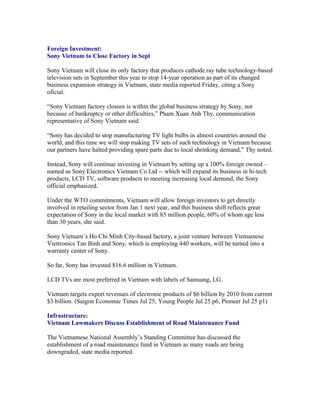 Foreign Investment:
Sony Vietnam to Close Factory in Sept

Sony Vietnam will close its only factory that produces cathode ray tube technology-based
television sets in September this year to stop 14-year operation as part of its changed
business expansion strategy in Vietnam, state media reported Friday, citing a Sony
oficial.

“Sony Vietnam factory closure is within the global business strategy by Sony, not
because of bankruptcy or other difficulties,” Pham Xuan Anh Thy, communication
representative of Sony Vietnam said.

“Sony has decided to stop manufacturing TV light bulbs in almost countries around the
world, and this time we will stop making TV sets of such technology in Vietnam because
our partners have halted providing spare parts due to local shrinking demand,” Thy noted.

Instead, Sony will continue investing in Vietnam by setting up a 100% foreign owned –
named as Sony Electronics Vietnam Co Ltd -- which will expand its business in hi-tech
products, LCD TV, software products to meeting increasing local demand, the Sony
official emphasized.

Under the WTO commitments, Vietnam will allow foreign investors to get directly
involved in retailing sector from Jan 1 next year, and this business shift reflects great
expectation of Sony in the local market with 85 million people, 60% of whom age less
than 30 years, she said.

Sony Vietnam’s Ho Chi Minh City-based factory, a joint venture between Vietnamese
Viettronics Tan Binh and Sony, which is employing 440 workers, will be turned into a
warranty center of Sony.

So far, Sony has invested $16.6 million in Vietnam.

LCD TVs are most preferred in Vietnam with labels of Samsung, LG.

Vietnam targets export revenues of electronic products of $6 billion by 2010 from current
$3 billion. (Saigon Economic Times Jul 25, Young People Jul 25 p6, Pioneer Jul 25 p1)

Infrastructure:
Vietnam Lawmakers Discuss Establishment of Road Maintenance Fund

The Vietnamese National Assembly’s Standing Committee has discussed the
establishment of a road maintenance fund in Vietnam as many roads are being
downgraded, state media reported.
 