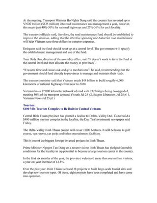 At the meeting, Transport Minister Ho Nghia Dung said the country has invested up to
VND2 trillion ($125 million) into road maintenance and management a year, however,
this meets just 40%-50% for national highways and 25%-36% for each locality.

The transport officials said, therefore, the road maintenance fund should be established to
improve the situation, adding that the effective spending one dollar for road maintenance
will help Vietnam save three dollars in transport expenses.

Delegates said the fund should beset up at a central level. The government will specify
the establishment, management and use of the fund.

Tran Dinh Dan, director of the assembly office, said “it doesn’t work to form the fund at
the central level and then allocate the money to provinces”.

“It wastes time and causes ask-and-give mechanisms”, he said, recommending that the
government should fund directly to provinces to manage and maintain their roads.

The transport ministry said that Vietnam needs $48 billion to build roughly 6,000
kilometers of national highways from now to 2020.

Vietnam has a 17,000 kilometer network of road with 732 bridges being downgraded,
meeting 50% of the transport demand. (Youth Jul 25 p2, Saigon Liberation Jul 25 p11,
Vietnam News Jul 25 p1)

Tourism:
$400 Mln Tourism Complex to Be Built in Central Vietnam

Central Binh Thuan province has granted a license to Deltza-Valley Ltd., Co to build a
$400 million tourism complex in the locality, the Dau Tu (Investment) newspaper said
Friday.

The Delta-Valley Binh Thuan project will cover 1,000 hectares. It will be home to golf
course, spa resorts, car parks and other entertainment facilities.

This is one of the biggest foreign-invested projects in Binh Thuan.

Prime Minister Nguyen Tan Dung on a recent visit to Binh Thuan has pledged favorable
conditions for the locality to tap potential to become a large tourism center in the country.

In the first six months of the year, the province welcomed more than one million visitors,
a year-on-year increase of 12.8%.

Over the past year, Binh Thuan licensed 38 projects to build large-scale tourist sites and
develop new tourism types. Of these, eight projects have been completed and have come
into operation.
 