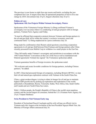 The province is now home to eight four-star resorts and hotels, excluding the just-
completed Sea Lion. It targets more than 20 operational properties of four to five-star
ratings by 2010. (Investment July 25 p13, Saigon Liberation July 25 p11)

Politics & Law:
Spokesman: Oil, Gas Projects Within Vietnam Sovereignty, Waters

Spokesman of the Vietnamese Foreign Ministry Le Dung confirmed Vietnam’s
sovereignty over sea areas where it is conducting oil and gas projects with its foreign
partners, Vietnam News Agency said Friday.

“It must be affirmed that cooperative projects between Vietnam and foreign partners in
the oil and gas field, all lie within the country’s exclusive economic zones and
continental shelf,” Le Dung emphasized at a press conference July 24.

Dung made his confirmation when Reuters asked questions concerning cooperation
agreements in oil and gas field between PetroVietnam and foreign partners after China
recently pressured Exxon Mobile Corp to withdraw in a small project in the East Sea.

“They fall totally under Vietnam’s sovereignty and jurisdiction in accordance with the
1982 United Nations” Convention on the Law of the Sea as well as multilateral and
bilateral agreements Vietnam has signed,” the Vietnamese spokesman added.

Vietnam guarantees benefits of foreign investors, the spokesman noted.

“We welcome and create favorable conditions for foreign partners, including Chinese
partners,” he added.

In 2007, China had pressured foreign oil companies, including Britain's BP PLC, to stop
their oil and natural-gas exploration contracts with Vietnam in the South China Sea.

China, a giant awaken dragon, is trying to abate its hunger for oil and gas to maintain
highest GDP growth rate by pushing up exploration and exploitation in the world,
particularly in Kazakhstan, Russia, Venezuela, Sudan, West Africa, Iran, Saudi Arabia
and Canada and now South China Sea waters.

With 1.3 billion people, the People's Republic of China is the world's most populous
country and the second largest oil consumer, behind the U.S. (Vietnam News Agency Jul
25 p3, Vietpan Database)

Swiss President to Visit Vietnam Early Aug

President of Switzerland Pascal Couchepin and his wife will pay an official visit to
Vietnam early this August at the invitation of the host President Nguyen Minh Triet, the
Ministry of Foreign Affairs announced July 24.
 