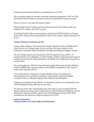 Vietnam and Switzerland officially set up diplomatic ties in 1971.

The two nations signed an economic and trade cooperation agreement in 1993. In 1994,
Switzerland listed Vietnam in a group of countries for preferential treatment in trade.

However, the two-way trade still remains modest.

Bilateral trade between Vietnam and Switzerland in the first four months of this year
reached $185.1 million, up 18.36% on-year.

Switzerland had 46 valid investment projects capitalized at $720.86 million in Vietnam
by late 2007, ranking 18th among foreign investors in the country. (Saigon Liberation Jul
25 p1)

Vietnam Welcomes North Korean FM

Foreign Affairs Minister of the Democratic People's Republic of Korea (DPRK) Pak Ui
Chun will arrive in Vietnam today to start a two-day visit at the invitation of his
Vietnamese counterpart Pham Gia Khiem, the Saigon Giai Phong newspaper reported.

The two foreign ministers just attended the ASEAN Regional Forum (ARF)’s 15th
meeting held July 24 in Singapore, in which member countries jointly discussed issues of
common concern like the Korean peninsular, the Middle East, Afghanistan, Iraq and Iran
nuclearization.

Also at the gathering, ASEAN Foreign Ministers and the Democratic People's Republic
of Korea (DPRK) also signed documents on the DPRK’s participation to the Treaty of
Amity and Cooperation (TAC).

Also on the same day, Singapore's Foreign Minister George Yeo handed over
chairmanship of the Association of Southeast Asian Nations (ASEAN) Standing
Committee (ASC) to Thailand's Deputy Prime Minister Sahat Banditkul.

Vietnam was accredited as the ASEAN vice presidency and the vice chairmanship of the
ASEAN Regional Forum (ARF) for the next term.

The turnover of the ASC chairmanship came at the end of a series of annual ASEAN
foreign ministers meetings which included the 41st ASEAN Ministerial Meeting, the Post
Ministerial Conferences (PMC) and the 15th ASEAN Regional Forum (ARF) which
concluded just this afternoon. (Saigon Liberation Jul 25 p12)

Labor & Education:
Vietnam Youths to Get More Help in Job Placement
 