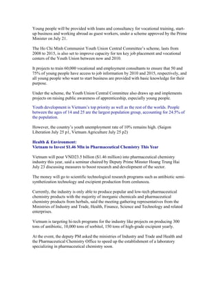 Young people will be provided with loans and consultancy for vocational training, start-
up business and working abroad as guest workers, under a scheme approved by the Prime
Minister on July 21.

The Ho Chi Minh Communist Youth Union Central Committee’s scheme, lasts from
2008 to 2015, is also set to improve capacity for ten key job placement and vocational
centers of the Youth Union between now and 2010.

It projects to train 60,000 vocational and employment consultants to ensure that 50 and
75% of young people have access to job information by 2010 and 2015, respectively, and
all young people who want to start business are provided with basic knowledge for their
purpose.

Under the scheme, the Youth Union Central Committee also draws up and implements
projects on raising public awareness of apprenticeship, especially young people.

Youth development is Vietnam’s top priority as well as the rest of the worlds. People
between the ages of 14 and 25 are the largest population group, accounting for 24.5% of
the population.

However, the country’s youth unemployment rate of 10% remains high. (Saigon
Liberation July 25 p1, Vietnam Agriculture July 25 p2)

Health & Environment:
Vietnam to Invest $1.46 Mln in Pharmaceutical Chemistry This Year

Vietnam will pour VND23.5 billion ($1.46 million) into pharmaceutical chemistry
industry this year, said a seminar chaired by Deputy Prime Minster Hoang Trung Hai
July 23 discussing measures to boost research and development of the sector.

The money will go to scientific technological research programs such as antibiotic semi-
synthetization technology and excipient production from cenlunoza.

Currently, the industry is only able to produce popular and low-tech pharmaceutical
chemistry products with the majority of inorganic chemicals and pharmaceutical
chemistry products from herbals, said the meeting gathering representatives from the
Ministries of Industry and Trade, Health, Finance, Science and Technology and related
enterprises.

Vietnam is targeting hi-tech programs for the industry like projects on producing 300
tons of antibiotic, 10,000 tons of sorbitol, 150 tons of high-grade excipient yearly.

At the event, the deputy PM asked the ministries of Industry and Trade and Health and
the Pharmaceutical Chemistry Office to speed up the establishment of a laboratory
specializing in pharmaceutical chemistry soon.
 