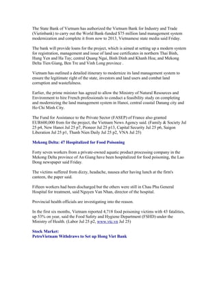 The State Bank of Vietnam has authorized the Vietnam Bank for Industry and Trade
(Vietinbank) to carry out the World Bank-funded $75 million land management system
modernization and complete it from now to 2013, Vietnamese state media said Friday.

The bank will provide loans for the project, which is aimed at setting up a modern system
for registration, management and issue of land use certificates in northern Thai Binh,
Hung Yen and Ha Tay; central Quang Ngai, Binh Dinh and Khanh Hoa; and Mekong
Delta Tien Giang, Ben Tre and Vinh Long province .

Vietnam has outlined a detailed itinerary to modernize its land management system to
ensure the legitimate right of the state, investors and land users and combat land
corruption and wastefulness.

Earlier, the prime minister has agreed to allow the Ministry of Natural Resources and
Environment to hire French professionals to conduct a feasibility study on completing
and modernizing the land management system in Hanoi, central coastal Danang city and
Ho Chi Minh City.

The Fund for Assistance to the Private Sector (FASEP) of France also granted
EUR600,000 from for the project, the Vietnam News Agency said. (Family & Society Jul
25 p4, New Hanoi Jul 25 p7, Pioneer Jul 25 p13, Capital Security Jul 25 p6, Saigon
Liberation Jul 25 p1, Thanh Nien Daily Jul 25 p2, VNA Jul 25)

Mekong Delta: 47 Hospitalized for Food Poisoning

Forty seven workers from a private-owned aquatic product processing company in the
Mekong Delta province of An Giang have been hospitalized for food poisoning, the Lao
Dong newspaper said Friday.

The victims suffered from dizzy, headache, nausea after having lunch at the firm's
canteen, the paper said.

Fifteen workers had been discharged but the others were still in Chau Phu General
Hospital for treatment, said Nguyen Van Nhan, director of the hospital.

Provincial health officials are investigating into the reason.

In the first six months, Vietnam reported 4,718 food poisoning victims with 43 fatalities,
up 53% on year, said the Food Safety and Hygiene Department (FSHD) under the
Ministry of Health. (Labor Jul 25 p2, www.vtc.vn Jul 25)

Stock Market:
PetroVietnam Withdraws to Set up Hong Viet Bank
 