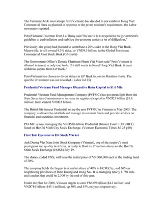 The Vietnam Oil & Gas Group (PetroVietnam) has decided to not establish Hong Viet
Commercial Bank as planned in response to the prime minister's requirement, the Labor
newspaper reported.

PetroVietnam Chairman Dinh La Thang said "the move is to respond to the government's
guideline to curb inflation and stabilize the economy amidst a lot of difficulties,"

Previously, the group had planned to contribute a 20% stake in the Hong Viet Bank.
Meanwhile, it still owned 9.5% stake, or VND9.5 billion, in the Global Petroleum
Commercial Joint Stock Bank (GP-Bank).

The Government Office’s Deputy Chairman Pham Viet Muon said "PetroVietnam is
allowed in invest in only one bank. If it still wants to found Hong Viet Bank, it must
withdraw capital from GP Bank,"

PetroVietnam has chosen to divest stakes in GP Bank to join in Maritime Bank. The
specific investment was not revealed. (Labor Jul 25)

Prudential Vietnam Fund Manager Okayed to Raise Capital to $1.6 Mln

Prudential Vietnam Fund Management Company (PVFMC) has got green light from the
State Securities Commission to increase its registered capital to VND25 billion ($1.6
million) from current VND23 billion.

The British life insurer Prudential set up the arm PVFMC in Vietnam in May 2005. The
company is allowed to establish and manage investment funds and provide advices on
financial and securities investment.

PVFMC is now managing the VND500-billion Prudential Balance Fund 1 (PRUBF1)
listed on Ho Chi Minh City Stock Exchange. (Vietnam Economic Times Jul 25 p10)

First Taxi Operator to Hit Stock Market

Anh Duong Viet Nam Joint Stock Company (Vinasun), one of the country's most
prestigious and quality taxi firms, is ready to float its 17 million shares on the Ho Chi
Minh Stock Exchange (HOSE) July 29.

The shares, coded VNS, will have the initial price of VND60,000 each at the trading band
of 20%.

The company holds the largest taxi market share of 40% in HCM City, and 60% in
neighboring provinces of Binh Duong and Dong Nai. It is managing nearly 1,750 cabs
and coaches that could be 2,500 by the end of this year.

Under the plan for 2008, Vinasun targets to earn VND69 billion ($4.2 million) and
VND744 billion ($45.1 million), up 30% and 55% on year, respectively.
 