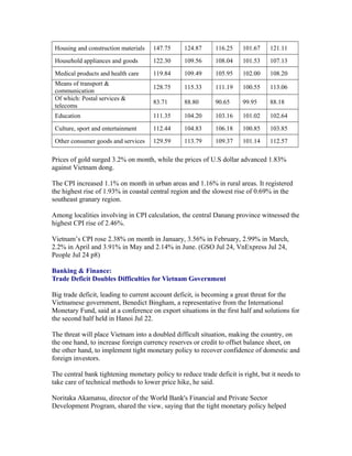 Housing and construction materials   147.75     124.87      116.25    101.67    121.11
 Household appliances and goods       122.30     109.56      108.04    101.53    107.13

 Medical products and health care     119.84     109.49      105.95    102.00    108.20
 Means of transport &
                                      128.75     115.33      111.19    100.55    113.06
 communication
 Of which: Postal services &
                                      83.71      88.80       90.65     99.95     88.18
 telecoms
 Education                            111.35     104.20      103.16    101.02    102.64

 Culture, sport and entertainment     112.44     104.83      106.18    100.85    103.85
 Other consumer goods and services    129.59     113.79      109.37    101.14    112.57

Prices of gold surged 3.2% on month, while the prices of U.S dollar advanced 1.83%
against Vietnam dong.

The CPI increased 1.1% on month in urban areas and 1.16% in rural areas. It registered
the highest rise of 1.93% in coastal central region and the slowest rise of 0.69% in the
southeast granary region.

Among localities involving in CPI calculation, the central Danang province witnessed the
highest CPI rise of 2.46%.

Vietnam’s CPI rose 2.38% on month in January, 3.56% in February, 2.99% in March,
2.2% in April and 3.91% in May and 2.14% in June. (GSO Jul 24, VnExpress Jul 24,
People Jul 24 p8)

Banking & Finance:
Trade Deficit Doubles Difficulties for Vietnam Government

Big trade deficit, leading to current account deficit, is becoming a great threat for the
Vietnamese government, Benedict Bingham, a representative from the International
Monetary Fund, said at a conference on export situations in the first half and solutions for
the second half held in Hanoi Jul 22.

The threat will place Vietnam into a doubled difficult situation, making the country, on
the one hand, to increase foreign currency reserves or credit to offset balance sheet, on
the other hand, to implement tight monetary policy to recover confidence of domestic and
foreign investors.

The central bank tightening monetary policy to reduce trade deficit is right, but it needs to
take care of technical methods to lower price hike, he said.

Noritaka Akamatsu, director of the World Bank's Financial and Private Sector
Development Program, shared the view, saying that the tight monetary policy helped
 