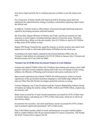 slow down import growth, but it would put pressure on banks to join the interest rate
race.

For a long term, Vietnam should curb import growth by boosting export and well
implement the industrialization strategy to produce commodities replacing import items,
the official said.

In addition, Vietnam needs to offset balance of payment through mobilizing long-term
capital by developing securities and bond markets.

Bui Xuan Khu, Deputy Minister of Industry and Trade, said the government has take
measures to curtail import, including reducing imports of luxurious items. Therefore,
trade deficits have fallen over the past months, from $3.2 billion in April to $1.9 billion
in May and to $702 million in June.

Deputy PM Hoang Trung Hai has urged the ministry to closely monitor and control each
import item in order to curb trade deficit below $20 billion for the whole year.

According to the latest figures released by the General Statistics Office July 24,
Vietnam’s trade deficits are estimated to hit $15.01 billion in January-July. (Vietnam and
World Economy Jul 23 p4, GSO Jul 2008)

Vietnam Cuts $2.18 Bln from Investment Projects to Curb Inflation

Vietnam has slashed VND36 trillion ($2.18 billion) from halting and cutting a total 3,000
projects with state-owned companies taking lead in the cut in an attempt to curb soaring
inflation, the Ministry of Planning and Investment told a press conference Jul 23.

State-owned corporations have halted VND29.366 trillion projects, which is of great
significance of the government-launched campaign to curb double-digit inflation, the
state-run Nhan Dan (the People) newspaper quoted the ministry as noting.

Vietnam Shipping Lines Corp (Vinalines) and the Vietnam Shipbuilding Industry Group
(Vinashin) are taking the lead by cutting VND6.2 trillion and VND6 trillion, respectively,
the ministry said.

Banks loans invested by 15 state-owned corporations accounted for 52.9% of their total
investment figures, and making up 13.95% of their total assets, which are at safe level,
the ministry added.

Investments into securities, real estate and finance sectors accounted for 4.93% of their
total investment capital and represented 1.26% of their assets.

Party Chief Manh recently called on locals and businesses to accept to further tighten
belts to combat inflation after the government hiked 31% prices of gasoline. (The People
Jul 24 p8, Vietnam News Agency Jul 24)
 
