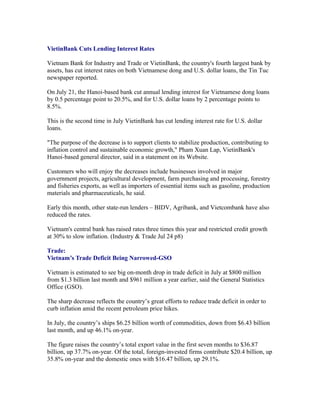 VietinBank Cuts Lending Interest Rates

Vietnam Bank for Industry and Trade or VietinBank, the country's fourth largest bank by
assets, has cut interest rates on both Vietnamese dong and U.S. dollar loans, the Tin Tuc
newspaper reported.

On July 21, the Hanoi-based bank cut annual lending interest for Vietnamese dong loans
by 0.5 percentage point to 20.5%, and for U.S. dollar loans by 2 percentage points to
8.5%.

This is the second time in July VietinBank has cut lending interest rate for U.S. dollar
loans.

"The purpose of the decrease is to support clients to stabilize production, contributing to
inflation control and sustainable economic growth," Pham Xuan Lap, VietinBank's
Hanoi-based general director, said in a statement on its Website.

Customers who will enjoy the decreases include businesses involved in major
government projects, agricultural development, farm purchasing and processing, forestry
and fisheries exports, as well as importers of essential items such as gasoline, production
materials and pharmaceuticals, he said.

Early this month, other state-run lenders – BIDV, Agribank, and Vietcombank have also
reduced the rates.

Vietnam's central bank has raised rates three times this year and restricted credit growth
at 30% to slow inflation. (Industry & Trade Jul 24 p8)

Trade:
Vietnam’s Trade Deficit Being Narrowed-GSO

Vietnam is estimated to see big on-month drop in trade deficit in July at $800 million
from $1.3 billion last month and $961 million a year earlier, said the General Statistics
Office (GSO).

The sharp decrease reflects the country’s great efforts to reduce trade deficit in order to
curb inflation amid the recent petroleum price hikes.

In July, the country’s ships $6.25 billion worth of commodities, down from $6.43 billion
last month, and up 46.1% on-year.

The figure raises the country’s total export value in the first seven months to $36.87
billion, up 37.7% on-year. Of the total, foreign-invested firms contribute $20.4 billion, up
35.8% on-year and the domestic ones with $16.47 billion, up 29.1%.
 