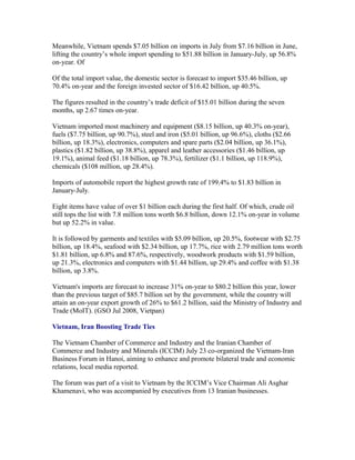 Meanwhile, Vietnam spends $7.05 billion on imports in July from $7.16 billion in June,
lifting the country’s whole import spending to $51.88 billion in January-July, up 56.8%
on-year. Of

Of the total import value, the domestic sector is forecast to import $35.46 billion, up
70.4% on-year and the foreign invested sector of $16.42 billion, up 40.5%.

The figures resulted in the country’s trade deficit of $15.01 billion during the seven
months, up 2.67 times on-year.

Vietnam imported most machinery and equipment ($8.15 billion, up 40.3% on-year),
fuels ($7.75 billion, up 90.7%), steel and iron ($5.01 billion, up 96.6%), cloths ($2.66
billion, up 18.3%), electronics, computers and spare parts ($2.04 billion, up 36.1%),
plastics ($1.82 billion, up 38.8%), apparel and leather accessories ($1.46 billion, up
19.1%), animal feed ($1.18 billion, up 78.3%), fertilizer ($1.1 billion, up 118.9%),
chemicals ($108 million, up 28.4%).

Imports of automobile report the highest growth rate of 199.4% to $1.83 billion in
January-July.

Eight items have value of over $1 billion each during the first half. Of which, crude oil
still tops the list with 7.8 million tons worth $6.8 billion, down 12.1% on-year in volume
but up 52.2% in value.

It is followed by garments and textiles with $5.09 billion, up 20.5%, footwear with $2.75
billion, up 18.4%, seafood with $2.34 billion, up 17.7%, rice with 2.79 million tons worth
$1.81 billion, up 6.8% and 87.6%, respectively, woodwork products with $1.59 billion,
up 21.3%, electronics and computers with $1.44 billion, up 29.4% and coffee with $1.38
billion, up 3.8%.

Vietnam's imports are forecast to increase 31% on-year to $80.2 billion this year, lower
than the previous target of $85.7 billion set by the government, while the country will
attain an on-year export growth of 26% to $61.2 billion, said the Ministry of Industry and
Trade (MoIT). (GSO Jul 2008, Vietpan)

Vietnam, Iran Boosting Trade Ties

The Vietnam Chamber of Commerce and Industry and the Iranian Chamber of
Commerce and Industry and Minerals (ICCIM) July 23 co-organized the Vietnam-Iran
Business Forum in Hanoi, aiming to enhance and promote bilateral trade and economic
relations, local media reported.

The forum was part of a visit to Vietnam by the ICCIM’s Vice Chairman Ali Asghar
Khamenavi, who was accompanied by executives from 13 Iranian businesses.
 