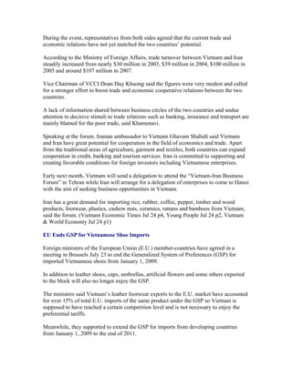 During the event, representatives from both sides agreed that the current trade and
economic relations have not yet matched the two countries’ potential.

According to the Ministry of Foreign Affairs, trade turnover between Vietnam and Iran
steadily increased from nearly $30 million in 2003, $39 million in 2004, $100 million in
2005 and around $107 million in 2007.

Vice Chairman of VCCI Doan Duy Khuong said the figures were very modest and called
for a stronger effort to boost trade and economic cooperative relations between the two
countries.

A lack of information shared between business circles of the two countries and undue
attention to decisive stimuli to trade relations such as banking, insurance and transport are
mainly blamed for the poor trade, said Khamenavi.

Speaking at the forum, Iranian ambassador to Vietnam Ghavam Shahidi said Vietnam
and Iran have great potential for cooperation in the field of economics and trade. Apart
from the traditional areas of agriculture, garment and textiles, both countries can expand
cooperation in credit, banking and tourism services. Iran is committed to supporting and
creating favorable conditions for foreign investors including Vietnamese enterprises.

Early next month, Vietnam will send a delegation to attend the “Vietnam-Iran Business
Forum” in Tehran while Iran will arrange for a delegation of enterprises to come to Hanoi
with the aim of seeking business opportunities in Vietnam.

Iran has a great demand for importing rice, rubber, coffee, pepper, timber and wood
products, footwear, plastics, cashew nuts, ceramics, rattans and bamboos from Vietnam,
said the forum. (Vietnam Economic Times Jul 24 p4, Young People Jul 24 p2, Vietnam
& World Economy Jul 24 p1)

EU Ends GSP for Vietnamese Shoe Imports

Foreign ministers of the European Union (E.U.) member-countries have agreed in a
meeting in Brussels July 23 to end the Generalized System of Preferences (GSP) for
imported Vietnamese shoes from January 1, 2009.

In addition to leather shoes, caps, umbrellas, artificial flowers and some others exported
to the block will also no longer enjoy the GSP.

The ministers said Vietnam’s leather footwear exports to the E.U. market have accounted
for over 15% of total E.U. imports of the same product under the GSP so Vietnam is
supposed to have reached a certain competition level and is not necessary to enjoy the
preferential tariffs.

Meanwhile, they supported to extend the GSP for imports from developing countries
from January 1, 2009 to the end of 2011.
 