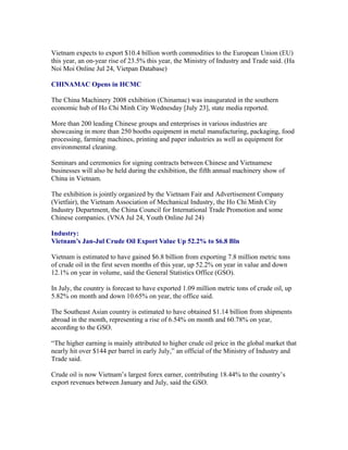 Vietnam expects to export $10.4 billion worth commodities to the European Union (EU)
this year, an on-year rise of 23.5% this year, the Ministry of Industry and Trade said. (Ha
Noi Moi Online Jul 24, Vietpan Database)

CHINAMAC Opens in HCMC

The China Machinery 2008 exhibition (Chinamac) was inaugurated in the southern
economic hub of Ho Chi Minh City Wednesday [July 23], state media reported.

More than 200 leading Chinese groups and enterprises in various industries are
showcasing in more than 250 booths equipment in metal manufacturing, packaging, food
processing, farming machines, printing and paper industries as well as equipment for
environmental cleaning.

Seminars and ceremonies for signing contracts between Chinese and Vietnamese
businesses will also be held during the exhibition, the fifth annual machinery show of
China in Vietnam.

The exhibition is jointly organized by the Vietnam Fair and Advertisement Company
(Vietfair), the Vietnam Association of Mechanical Industry, the Ho Chi Minh City
Industry Department, the China Council for International Trade Promotion and some
Chinese companies. (VNA Jul 24, Youth Online Jul 24)

Industry:
Vietnam’s Jan-Jul Crude Oil Export Value Up 52.2% to $6.8 Bln

Vietnam is estimated to have gained $6.8 billion from exporting 7.8 million metric tons
of crude oil in the first seven months of this year, up 52.2% on year in value and down
12.1% on year in volume, said the General Statistics Office (GSO).

In July, the country is forecast to have exported 1.09 million metric tons of crude oil, up
5.82% on month and down 10.65% on year, the office said.

The Southeast Asian country is estimated to have obtained $1.14 billion from shipments
abroad in the month, representing a rise of 6.54% on month and 60.78% on year,
according to the GSO.

“The higher earning is mainly attributed to higher crude oil price in the global market that
nearly hit over $144 per barrel in early July,” an official of the Ministry of Industry and
Trade said.

Crude oil is now Vietnam’s largest forex earner, contributing 18.44% to the country’s
export revenues between January and July, said the GSO.
 