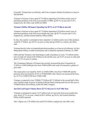 Currently, Vietnam has no refineries, and it has to import refined oil products to meet its
fuel demand.

Vietnam is forecast to have spent $7.75 billion importing 8.29 million metric tons of
petroleum products in the first seven months of 2008, up 90.7% on year and 11.4%,
respectively, the office said. (GSO Jul 2008)

Vietnam’s Refine Oil Import Spending Up 90.7% to $7.75 Bln in Jan-Jul

Vietnam is forecast to have spent $7.75 billion importing 8.29 million metric tons of
petroleum products in the first seven months this year, up 90.7% on year and 11.4%,
respectively, said the General Statistic Office (GSO).

In July, the country is estimated to have imported 1.2 million metric tons of the products
worth $1.37 billion, up 144.2% on year in value and up 28.06% in volume, the office
said.

Vietnam heavily relies on imported petroleum products as it has no oil refineries. Its first
Dung Quat refinery is under construction and is slated for operation February 25, 2009.

GSO said that Vietnam is the third largest crude oil producer in Asia, 7.8 million metric
tons of crude oil valued at $6.8 billion in Jan-Jul this year, up 52.2% on year in value and
down 12.1% on year in volume.

The Vietnamese Ministry of Finance has recently increased the price of gasoline by
31.05% to VND19,000 per liter from VND14,500 in the wake of consecutive global oil
price hike.

The mazut price was raised by 36.8% to VND13,000 a liter from VND9,500 and the
kerosene price increased by 43.9% to VND20,000 a liter. Diesel was increased the least,
by 14.7% to VND15,950 from VND13,900.

Vietnam is expected to lose VND44,772 billion ($2.71 billion) in the second half of this
year if global crude oil prices to hitting $140 per barrel, brining total loss for this year to
VND60 trillion ($3.6 billion). (GSO Jul 2008, Vietpan)

Jan-Jul Coal Export Volume Down 22.7% On-year to 14.47 Mln Tons

Vietnam is estimated to export 14.47 million tons of coal in the first seven months this
year, down 22.7% on-year, valued at $811 million, up 38.4%, the General Statistics
Office (GSO) reported.

July’s figures are 1.35 million tons and $110 million, respectively, the office said.
 