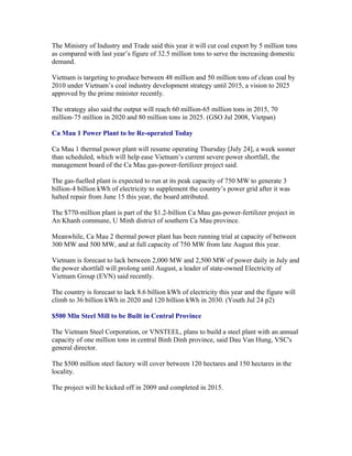 The Ministry of Industry and Trade said this year it will cut coal export by 5 million tons
as compared with last year’s figure of 32.5 million tons to serve the increasing domestic
demand.

Vietnam is targeting to produce between 48 million and 50 million tons of clean coal by
2010 under Vietnam’s coal industry development strategy until 2015, a vision to 2025
approved by the prime minister recently.

The strategy also said the output will reach 60 million-65 million tons in 2015, 70
million-75 million in 2020 and 80 million tons in 2025. (GSO Jul 2008, Vietpan)

Ca Mau 1 Power Plant to be Re-operated Today

Ca Mau 1 thermal power plant will resume operating Thursday [July 24], a week sooner
than scheduled, which will help ease Vietnam’s current severe power shortfall, the
management board of the Ca Mau gas-power-fertilizer project said.

The gas-fuelled plant is expected to run at its peak capacity of 750 MW to generate 3
billion-4 billion kWh of electricity to supplement the country’s power grid after it was
halted repair from June 15 this year, the board attributed.

The $770-million plant is part of the $1.2-billion Ca Mau gas-power-fertilizer project in
An Khanh commune, U Minh district of southern Ca Mau province.

Meanwhile, Ca Mau 2 thermal power plant has been running trial at capacity of between
300 MW and 500 MW, and at full capacity of 750 MW from late August this year.

Vietnam is forecast to lack between 2,000 MW and 2,500 MW of power daily in July and
the power shortfall will prolong until August, a leader of state-owned Electricity of
Vietnam Group (EVN) said recently.

The country is forecast to lack 8.6 billion kWh of electricity this year and the figure will
climb to 36 billion kWh in 2020 and 120 billion kWh in 2030. (Youth Jul 24 p2)

$500 Mln Steel Mill to be Built in Central Province

The Vietnam Steel Corporation, or VNSTEEL, plans to build a steel plant with an annual
capacity of one million tons in central Binh Dinh province, said Dau Van Hung, VSC's
general director.

The $500 million steel factory will cover between 120 hectares and 150 hectares in the
locality.

The project will be kicked off in 2009 and completed in 2015.
 