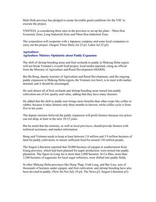 Binh Dinh province has pledged to create favorable good conditions for the VSC to
execute the project.

VNSTEEL is considering three sites in the province to set up the plant – Nhon Hon
Economic Zone, Long Industrial Zone and Nhon Hoa Industrial Zone.

The corporation will cooperate with a Japanese company and some local companies to
carry out the project. (Saigon Times Daily Jul 22 p3, Labor Jul 22 p2)

Agriculture:
Agriculture Ministry Optimistic about Paddy Expansion

The shift of shrimp breeding areas and fruit orchards to paddy in Mekong Delta region
will not break Vietnam’s overall food project, local media reported, citing an official
from the Ministry of Agriculture and Rural Development (MARD).

Bui Ba Bong, deputy minister of Agriculture and Rural Development, said the ongoing
paddy expansion in Mekong Delta region, the Vietnam rice bowl, is to meet with market
demand, and it should be encouraged.

He said almost all of fruit orchards and shrimp breeding areas turned into paddy
cultivation are of low quality and value, adding that they have many diseases.

He added that the shift to paddy now brings more benefits than other crops like coffee or
rubber, because it takes farmers only three months to harvest, while coffee cycle is from
five to ten years.

The deputy minister believed the paddy expansion will profit farmers because rice prices
can not drop, at least in the next 10-15 years.

But he noted that the ministry, as well as local provinces, should provide farmers with
technical assistance, and market information.

Bong said Vietnam needs to keep at least between 3.8 million and 3.9 million hectares of
land for paddy cultivation, to ensure sufficient food for around 130 million people.

The Saigon Liberation reported that 20,000 hectares of cajuput in southernmost Kien
Giang province, which had been planned for paper production, were turned into paddy
plantation. The figure in Long An is more than 2,000 hectares. In Ca Mau, more than
2,200 hectares of sugarcane for local sugar refineries, were shifted into paddy fields.

In other Mekong Delta provinces like Dong Thap, Vinh Long, and Bac Lieu, tens of
thousands of hectares under cajuput, and fruit cultivation, and shrimp breeding have also
been devoted to paddy. (New Ha Noi July 24 p4, The News p3, Saigon Liberation p3)
 