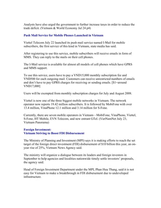 Analysts have also urged the government to further increase taxes in order to reduce the
trade deficit. (Vietnam & World Economy Jul 24 p4)

Push Mail Service for Mobile Phones Launched in Vietnam

Viettel Telecom July 22 launched its push mail service named I-Mail for mobile
subscribers, the first service of this kind in Vietnam, state media has said.

After registering to use this service, mobile subscribers will receive emails in form of
MMS. They can reply to the mails on their cell phones.

The I-Mail service is available for almost all models of cell phones which have GPRS
and MMS support.

To use this service, users have to pay a VND15,000 monthly subscription fee and
VND500 for each outgoing mail. Customers can receive unrestricted numbers of emails
and don’t have to pay GPRS charges for receiving or sending emails. [$1=around
VND17,000]

Users will be exempted from monthly subscription charges for July and August 2008.

Viettel is now one of the three biggest mobile networks in Vietnam. The network
operator now reports 19.42 million subscribers. It is followed by MobiFone with over
13.4 million, VinaPhone 12.1 million and 3.14 million for S-Fone.

Currently, there are seven mobile operators in Vietnam—MobiFone, VinaPhone, Viettel,
S-Fone, HT Mobile, EVN Telecom, and new entrant GTel. (VietNamNet July 23,
Vietnam Panorama)

Foreign Investment:
Vietnam Striving to Boost FDI Disbursement

The Ministry of Planning and Investment (MPI) says it is making efforts to reach the set
target of the foreign direct investment (FDI) disbursement of $10 billion this year, an on-
year rise of 25%, Vietnam News Agency said.

The ministry will organize a dialogue between its leaders and foreign investors in
September to help agencies and localities nationwide timely settle investors’ proposals,
the agency said.

Head of Foreign Investment Department under the MPI, Phan Huu Thang, said it is not
easy for Vietnam to make a breakthrough in FDI disbursement due to undeveloped
infrastructure.
 