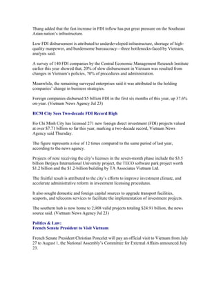 Thang added that the fast increase in FDI inflow has put great pressure on the Southeast
Asian nation’s infrastructure.

Low FDI disbursement is attributed to underdeveloped infrastructure, shortage of high-
quality manpower, and burdensome bureaucracy—three bottlenecks-faced by Vietnam,
analysts said.

A survey of 140 FDI companies by the Central Economic Management Research Institute
earlier this year showed that, 20% of slow disbursement in Vietnam was resulted from
changes in Vietnam’s policies, 70% of procedures and administration.

Meanwhile, the remaining surveyed enterprises said it was attributed to the holding
companies’ change in business strategies.

Foreign companies disbursed $5 billion FDI in the first six months of this year, up 37.6%
on-year. (Vietnam News Agency Jul 23)

HCM City Sees Two-decade FDI Record High

Ho Chi Minh City has licensed 271 new foreign direct investment (FDI) projects valued
at over $7.71 billion so far this year, marking a two-decade record, Vietnam News
Agency said Thursday.

The figure represents a rise of 12 times compared to the same period of last year,
according to the news agency.

Projects of note receiving the city’s licenses in the seven-month phase include the $3.5
billion Berjaya International University project, the TECO software park project worth
$1.2 billion and the $1.2-billion building by TA Associates Vietnam Ltd.

The fruitful result is attributed to the city’s efforts to improve investment climate, and
accelerate administrative reform in investment licensing procedures.

It also sought domestic and foreign capital sources to upgrade transport facilities,
seaports, and telecoms services to facilitate the implementation of investment projects.

The southern hub is now home to 2,908 valid projects totaling $24.91 billion, the news
source said. (Vietnam News Agency Jul 23)

Politics & Law:
French Senate President to Visit Vietnam

French Senate President Christian Poncelet will pay an official visit to Vietnam from July
27 to August 1, the National Assembly’s Committee for External Affairs announced July
23.
 