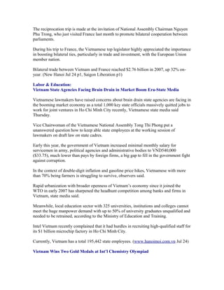 The reciprocation trip is made at the invitation of National Assembly Chairman Nguyen
Phu Trong, who just visited France last month to promote bilateral cooperation between
parliaments.

During his trip to France, the Vietnamese top legislator highly appreciated the importance
in boosting bilateral ties, particularly in trade and investment, with the European Union
member nation.

Bilateral trade between Vietnam and France reached $2.76 billion in 2007, up 32% on-
year. (New Hanoi Jul 24 p1, Saigon Liberation p1)

Labor & Education:
Vietnam State Agencies Facing Brain Drain in Market Boom Era-State Media

Vietnamese lawmakers have raised concerns about brain drain state agencies are facing in
the booming market economy as a total 1,000 key state officials massively quitted jobs to
work for joint ventures in Ho Chi Minh City recently, Vietnamese state media said
Thursday.

Vice Chairwoman of the Vietnamese National Assembly Tong Thi Phong put a
unanswered question how to keep able state employees at the working session of
lawmakers on draft law on state cadres.

Early this year, the government of Vietnam increased minimal monthly salary for
servicemen in army, political agencies and administrative bodies to VND540,000
($33.75), much lower than pays by foreign firms, a big gap to fill in the government fight
against corruption.

In the context of double-digit inflation and gasoline price hikes, Vietnamese with more
than 70% being farmers is struggling to survive, observers said.

Rapid urbanization with broader openness of Vietnam’s economy since it joined the
WTO in early 2007 has sharpened the headhunt competition among banks and firms in
Vietnam, state media said.

Meanwhile, local education sector with 325 universities, institutions and colleges cannot
meet the huge manpower demand with up to 50% of university graduates unqualified and
needed to be retrained, according to the Ministry of Education and Training.

Intel Vietnam recently complained that it had hurdles in recruiting high-qualified staff for
its $1 billion microchip factory in Ho Chi Minh City.

Currently, Vietnam has a total 195,442 state employees. (www.hanoimoi.com.vn Jul 24)

Vietnam Wins Two Gold Medals at Int’l Chemistry Olympiad
 