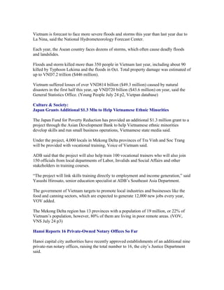 Vietnam is forecast to face more severe floods and storms this year than last year due to
La Nina, said the National Hydrometeorology Forecast Center.

Each year, the Asean country faces dozens of storms, which often cause deadly floods
and landslides.

Floods and storm killed more than 350 people in Vietnam last year, including about 90
killed by Typhoon Lekima and the floods in Oct. Total property damage was estimated of
up to VND7.2 trillion ($446 million).

Vietnam suffered losses of over VND814 billion ($49.3 million) caused by natural
disasters in the first half this year, up VND720 billion ($43.6 million) on year, said the
General Statistics Office. (Young People July 24 p2, Vietpan database)

Culture & Society:
Japan Grants Additional $1.3 Mln to Help Vietnamese Ethnic Minorities

The Japan Fund for Poverty Reduction has provided an additional $1.3 million grant to a
project through the Asian Development Bank to help Vietnamese ethnic minorities
develop skills and run small business operations, Vietnamese state media said.

Under the project, 4,000 locals in Mekong Delta provinces of Tra Vinh and Soc Trang
will be provided with vocational training, Voice of Vietnam said.

ADB said that the project will also help train 100 vocational trainers who will also join
150 officials from local departments of Labor, Invalids and Social Affairs and other
stakeholders in training courses.

“The project will link skills training directly to employment and income generation,” said
Yasushi Hirosato, senior education specialist at ADB’s Southeast Asia Department.

The government of Vietnam targets to promote local industries and businesses like the
food and canning sectors, which are expected to generate 12,000 new jobs every year,
VOV added.

The Mekong Delta region has 13 provinces with a population of 19 million, or 22% of
Vietnam’s population, however, 80% of them are living in poor remote areas. (VOV,
VNS July 24 p3)

Hanoi Reports 16 Private-Owned Notary Offices So Far

Hanoi capital city authorities have recently approved establishments of an additional nine
private-run notary offices, raising the total number to 16, the city’s Justice Department
said.
 