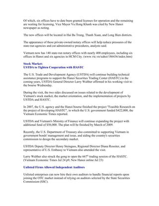 Of which, six offices have to date been granted licenses for operation and the remaining
are waiting for licensing, Vice Mayor Vu Hong Khanh was cited by New Hanoi
newspaper as noting.

The new offices will be located in Hai Ba Trung, Thanh Xuan, and Long Bien districts.

The appearance of these private-owned notary offices will help reduce pressures of the
state-run agencies and cut administrative procedures, analysts said.

Vietnam now has 140 state-run notary offices with nearly 400 employees, including six
offices in Hanoi and six agencies in HCM City. (www.vtc.vn/xahoi/186436/index.htm)

Stock Market:
USTDA to Tighten Cooperation with HASTC

The U.S. Trade and Development Agency (USTDA) will continue building technical
assistance programs to support the Hanoi Securities Trading Center (HASTC) in the
coming years, USTDA General Director Larry Walther affirmed in his working visit to
the bourse Wednesday.

During the visit, the two sides discussed on issues related to the development of
Vietnam's stock market, the market orientation, and the implementation of projects by
USTDA and HASTC.

In 2007, the U.S. agency and the Hanoi bourse finished the project "Feasible Research on
the project of developing HASTC", in which the U.S. government funded $422,000, the
Vietnam Economic Times reported.

USTDA and Vietnam's Ministry of Finance will continue expanding the project with
additional fund of $56,000. The plan will be finished by March of 2009.

Recently, the U.S. Department of Treasury also committed to supporting Vietnam in
government bonds' management and issue, and aiding the country's securities
commission to design the secondary market.

USTDA Deputy Director Henry Steingass, Regional Director Diana Rossiter, and
representative of U.S. Embassy to Vietnam also attended the visit.

Larry Walther also struck the gong to open the 667th trading session of the HASTC.
(Vietnam Economic Times Jul 24 p9, New Hanoi online Jul 23)

Unlisted Firms Allowed Independent Auditors

Unlisted enterprises can now hire their own auditors to handle financial reports upon
joining the OTC market instead of relying on auditors selected by the State Securities
Commission (SSC).
 