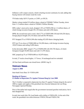 Inflation is still a major concern, which is hurting investor sentiment, he said, adding that
buying interest will remain weak this week.

VN-Index today fell 9.15 points, or 2.08%, at 430.26.

Market volume totaled 9.9 million shares valued at VND400.7 billion Tuesday, down
from 11.5 million shares valued at VND461.9 billion Monday.

HPG, today’s most active stock, dropped 1.8% at VND54,500 on 1.2 million shares, of
which foreign investors bought 491,150 shares and sold 4,560 shares.

DPM, the second most active stock, shed 2.7% at VND55,000. Of total 838,520 shares,
foreign players bought 255,310 shares and sold 48,790 shares.

PVT dropped 2% at VND14,500 after trading 423,420 shares changing hands.

FPT lost 3% to close at VND65,000 on 216,280 shares, with foreign investors buying
109,870 shares and selling 9,490 shares.

In the downside, BMC surged 2.7% at VND94,500 with 285,730 shares, of which
foreigners bought 58,680 shares and sold 111,870 shares.

SHC jumped up 3% at VND34,400 on 142,870 shares.

In total, 27 stocks closed higher, 117 lower, 10 unchanged and two untraded.

All four fund certificates one closed lower. (HOSE Aug 5)

Vietnam News
August 4, 2008

Inter-bank Forex Rate: $1=VND16,494

Banking & Finance:
US Dollar to Depreciate 2% Against Vietnam Dong by Late 2008

The U.S dollar is expected to depreciate less than 2% against Vietnam dong by the end of
2008 as supply and supply of the greenback have become balanced, the Lao Dong
Newspaper reported Monday.

Price of the dollar had surged after the government increased gasoline retail prices, but it
then dropped fast.

In early last week (July 28), local banks sold a dollar at VND16,826. At the end of the
week, the greenback was sold at between VND16,780 and VND16,760.
 