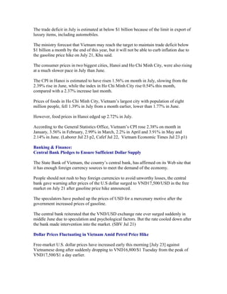 The trade deficit in July is estimated at below $1 billion because of the limit in export of
luxury items, including automobiles.

The ministry forecast that Vietnam may reach the target to maintain trade deficit below
$1 billion a month by the end of this year, but it will not be able to curb inflation due to
the gasoline price hike on July 21, Khu said.

The consumer prices in two biggest cities, Hanoi and Ho Chi Minh City, were also rising
at a much slower pace in July than June.

The CPI in Hanoi is estimated to have risen 1.56% on month in July, slowing from the
2.39% rise in June, while the index in Ho Chi Minh City rise 0.54% this month,
compared with a 2.37% increase last month.

Prices of foods in Ho Chi Minh City, Vietnam’s largest city with population of eight
million people, fell 1.39% in July from a month earlier, lower than 1.77% in June.

However, food prices in Hanoi edged up 2.72% in July.

According to the General Statistics Office, Vietnam’s CPI rose 2.38% on month in
January, 3.56% in February, 2.99% in March, 2.2% in April and 3.91% in May and
2.14% in June. (Laborer Jul 23 p2, Cafef Jul 22, Vietnam Economic Times Jul 23 p1)

Banking & Finance:
Central Bank Pledges to Ensure Sufficient Dollar Supply

The State Bank of Vietnam, the country’s central bank, has affirmed on its Web site that
it has enough foreign currency sources to meet the demand of the economy.

People should not rush to buy foreign currencies to avoid unworthy losses, the central
bank gave warning after prices of the U.S dollar surged to VND17,500/USD in the free
market on July 21 after gasoline price hike announced.

The speculators have pushed up the prices of USD for a mercenary motive after the
government increased prices of gasoline.

The central bank reiterated that the VND/USD exchange rate ever surged suddenly in
middle June due to speculation and psychological factors. But the rate cooled down after
the bank made intervention into the market. (SBV Jul 21)

Dollar Prices Fluctuating in Vietnam Amid Petrol Price Hike

Free-market U.S. dollar prices have increased early this morning [July 23] against
Vietnamese dong after suddenly dropping to VND16,800/$1 Tuesday from the peak of
VND17,500/$1 a day earlier.
 