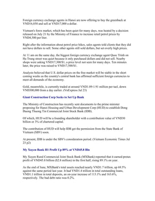 Foreign currency exchange agents in Hanoi are now offering to buy the greenback at
VND16,850 and sell at VND17,000 a dollar.

Vietnam's forex market, which has been quiet for many days, was heated by a decision
released on July 21 by the Ministry of Finance to increase retail petrol prices by
VND4,500 per liter.

Right after the information about petrol price hikes, sales agents told clients that they did
not have dollars to sell. Some other agents still sold dollars, but set overly high prices.

At 11 am on the same day, the biggest foreign currency exchange agent Quoc Trinh on
Ha Trung street was quiet because it only purchased dollars and did not sell. Nearby
shops were asking VND17,300/$1, a price level not seen for many days. Ten minutes
later, the price was raised to VND17,500/$1.

Analysts believed that U.S. dollar prices on the free market will be stable in the short
coming weeks as the country's central bank has affirmed sufficient foreign currencies to
meet all demands of the economy.

Gold, meanwhile, is currently traded at around VND1.89-1.91 million per tael, down
VND300,000 from a day earlier. (VnExpress Jul 23)

Giant Construction Corp Seeks to Set Up Bank

The Ministry of Construction has recently sent documents to the prime minister
proposing for Hanoi Housing and Urban Development Corp (HUD) to establish Dong
Duong Thuong Tin Commercial Joint Stock Bank (IDB).

Of which, HUD will be a founding shareholder with a contribution value of VND30
billion or 3% of chartered capital.

The contribution of HUD will help IDB get the permission from the State Bank of
Vietnam (SBV) soon.

At present, IDB is under the SBV's consideration period. (Vietnam Economic Times Jul
23 p2)

My Xuyen Bank H1 Profit Up 89% at VND45.8 Bln

My Xuyen Rural Commercial Joint Stock Bank (MXBank) reported that it earned pretax
profit of VND45.8 billion ($2.8 million) in the first half, rising 89.1% on year.

As the end of June, MXBank's total assets reached nearly VND1.7 trillion, up 69.5%
against the same period last year. It had VND1.4 trillion in total outstanding loans,
VND1.1 trillion in total deposits, an on-year increase of 113.1% and 163.6%,
respectively. The bad debt ratio was 0.2%.
 