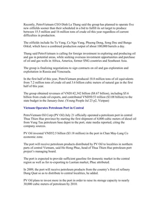 Recently, PetroVietnam CEO Dinh La Thang said the group has planned to operate five
new oilfields sooner than their scheduled in a bid to fulfill its set target to produce
between 15.5 million and 16 million tons of crude oil this year regardless of current
difficulties in production.

The oilfields include Su Tu Vang, Ca Ngu Vang, Phuong Dong, Song Doc and Bunga
Orkid, which have a combined production output of about 100,000 barrels a day.

Thang said PetroVietnam is calling for foreign investment in exploring and producing oil
and gas in potential areas, while seeking overseas investment opportunities and purchase
of oil and gas wells in Africa, America, former SNG countries and Southeast Asia.

The group is finalizing negotiations to sign contracts on oil and gas exploration and
exploitation in Russia and Venezuela.

In the first half of this year, PetroVietnam produced 10.8 million tons of oil equivalents
from 7.2 million tons of crude oil and 3.6 billion cubic meters of natural gas in the first
half of this year.

The group obtained revenues of VND142,342 billion ($8.67 billion), including $5.6
billion from crude oil exports, and contributed VND50.53 trillion ($3.08 billion) to the
state budget in the January-June. (Young People Jul 23 p2, Vietpan)

Vietnam Operates Petroleum Port in Central

PetroVietnam Oil Corp (PV Oil) July 21 officially operated a petroleum port in central
Thua Thien Hue province by starting the first shipment of 4,000 cubic meters of diesel oil
from Vung Tau petroleum base depot to the port, state media reported, citing the
company sources.

PV Oil invested VND52.5 billion ($3.18 million) in the port in Chan May-Lang Co
economic zone.

The port will receive petroleum products distributed by PV Oil to localities in northern
parts of central Vietnam, said Ho Hong Phuc, head of Thua Thien Hue petroleum port
project’s managing board.

The port is expected to provide sufficient gasoline for domestic market in the central
region as well as for re-exporting to Laotian market, Phuc attributed.

In 2009, the port will receive petroleum products from the country’s first oil refinery
Dung Quat so as to distribute to central localities, he added.

PV Oil plans to invest more in the port in order to raise its storage capacity to nearly
30,000 cubic meters of petroleum by 2010.
 