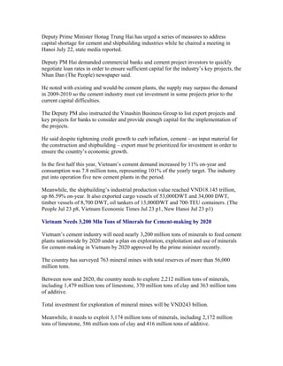 Deputy Prime Minister Honag Trung Hai has urged a series of measures to address
capital shortage for cement and shipbuilding industries while he chaired a meeting in
Hanoi July 22, state media reported.

Deputy PM Hai demanded commercial banks and cement project investors to quickly
negotiate loan rates in order to ensure sufficient capital for the industry’s key projects, the
Nhan Dan (The People) newspaper said.

He noted with existing and would-be cement plants, the supply may surpass the demand
in 2009-2010 so the cement industry must cut investment in some projects prior to the
current capital difficulties.

The Deputy PM also instructed the Vinashin Business Group to list export projects and
key projects for banks to consider and provide enough capital for the implementation of
the projects.

He said despite tightening credit growth to curb inflation, cement – an input material for
the construction and shipbuilding – export must be prioritized for investment in order to
ensure the country’s economic growth.

In the first half this year, Vietnam’s cement demand increased by 11% on-year and
consumption was 7.8 million tons, representing 101% of the yearly target. The industry
put into operation five new cement plants in the period.

Meanwhile, the shipbuilding’s industrial production value reached VND18.145 trillion,
up 86.59% on-year. It also exported cargo vessels of 53,000DWT and 34,000 DWT,
timber vessels of 8,700 DWT, oil tankers of 13,000DWT and 700-TEU containers. (The
People Jul 23 p8, Vietnam Economic Times Jul 23 p1, New Hanoi Jul 23 p1)

Vietnam Needs 3,200 Mln Tons of Minerals for Cement-making by 2020

Vietnam’s cement industry will need nearly 3,200 million tons of minerals to feed cement
plants nationwide by 2020 under a plan on exploration, exploitation and use of minerals
for cement-making in Vietnam by 2020 approved by the prime minister recently.

The country has surveyed 763 mineral mines with total reserves of more than 56,000
million tons.

Between now and 2020, the country needs to explore 2,212 million tons of minerals,
including 1,479 million tons of limestone, 370 million tons of clay and 363 million tons
of additive.

Total investment for exploration of mineral mines will be VND243 billion.

Meanwhile, it needs to exploit 3,174 million tons of minerals, including 2,172 million
tons of limestone, 586 million tons of clay and 416 million tons of additive.
 