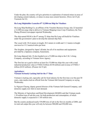 Under the plan, the country will give priorities to exploration of mineral mines in areas of
developing cement industry, or mines in areas near cement factories. (News Jul 23 p4,
Vietstock Jul 23)

Ha Long Shipbuilder Launches 8th 12,500-ton Ship for Vinalines

Ha Long Ship Building Co, an affiliate of the Vinashin Business Group, July 22 launched
a 12,500-ton cargo ship to deliver to Vietnam Shipping Lines Corp (Vinalines), the Tien
Phong (Pioneer) newspaper reported Wednesday.

The ship named HL04 is the 8th among 32 ships that Ha Long will build for Vinalines
under the government’s plan to develop the national ship fleet.

The vessel with 136.4 meters in length, 20.2 meters in width and 11.3 meters in height
can travel at 13.2 nautical miles per hour.

The freighter, designed by Japan’s Kitada, has all of its machines and equipments
provided by a Japanese company, Kanemastu.

Ha Long shipyard July 18 also handed over a 53,000-ton ship to the U.K.’s Graig
Company, according to Vietnam News Agency.

The firm has set a goal to deliver at least five 53,000-ton ships this year with a total
industrial production value at VND2.4 trillion ($150 million) and revenue of VND2.3
trillion ($143 million). (Pioneer Jul 23 p6)

Agriculture:
Vietnam Seriously Lacking Salt for the 1st Time

Vietnam is lacking salt, especially salt for food industry for the first time over the past 50
years, state media cited an official from the Vietnam Salt General Company as saying
Wednesday.

Le Nguyen Chuong, deputy general director of the Vietnam Salt General Company, said
domestic supply now fails to meet demand.

The Ministry of Agriculture and Rural Development (MARD) said that Vietnam needs
1.38 million tons of salt this year, for both production and consumption, of which
domestic supply is expected at 1.105 million tons.

But the country produced nearly 539,000 tons of salt in the first six months of 2008, and
its total salt output this year will only be between 900,000 and 950,000 tons.
 