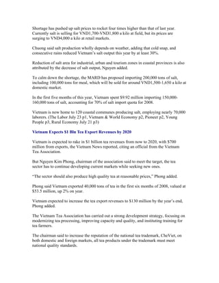 Shortage has pushed up salt prices to rocket four times higher than that of last year.
Currently salt is selling for VND1,700-VND1,800 a kilo at field, but its prices are
surging to VND4,000 a kilo at retail markets.

Chuong said salt production wholly depends on weather, adding that cold snap, and
consecutive rains reduced Vietnam’s salt output this year by at least 30%.

Reduction of salt area for industrial, urban and tourism zones in coastal provinces is also
attributed by the decrease of salt output, Nguyen added.

To calm down the shortage, the MARD has proposed importing 200,000 tons of salt,
including 100,000 tons for meal, which will be sold for around VND1,500-1,650 a kilo at
domestic market.

In the first five months of this year, Vietnam spent $9.92 million importing
150,000-160,000 tons of salt, accounting for 70% of salt import quota for 2008.

Vietnam is now home to 120 coastal communes producing salt, employing nearly 70,000
laborers. (The Labor July 23 p1, Vietnam & World Economy p2, Pioneer p2, Young
People p3, Rural Economy July 21 p3)

Vietnam Expects $1 Bln Tea Export Revenues by 2020

Vietnam is expected to rake in $1 billion tea revenues from now to 2020, with $700
million from exports, the Vietnam News reported, citing an official from the Vietnam
Tea Association.

But Nguyen Kim Phong, chairman of the association said to meet the target, the tea
sector has to continue developing current markets while seeking new ones.

“The sector should also produce high quality tea at reasonable prices,” Phong added.

Phong said Vietnam exported 40,000 tons of tea in the first six months of 2008, valued at
$53.5 million, up 2% on year.

Vietnam expected to increase the tea export revenues to $130 million by the year’s end,
Phong added.

The Vietnam Tea Association has carried out a strong development strategy, focusing on
modernizing tea processing, improving capacity and quality, and instituting training for
tea farmers.

The chairman said to increase the reputation of the national tea trademark, CheViet, on
both domestic and foreign markets, all tea products under the trademark must meet
national quality standards.
 