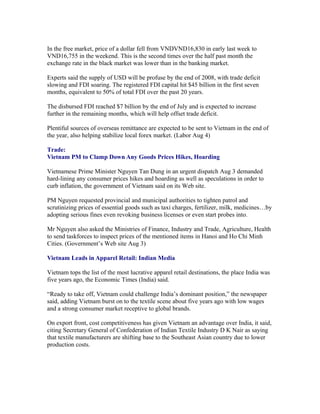 In the free market, price of a dollar fell from VNDVND16,830 in early last week to
VND16,755 in the weekend. This is the second times over the half past month the
exchange rate in the black market was lower than in the banking market.

Experts said the supply of USD will be profuse by the end of 2008, with trade deficit
slowing and FDI soaring. The registered FDI capital hit $45 billion in the first seven
months, equivalent to 50% of total FDI over the past 20 years.

The disbursed FDI reached $7 billion by the end of July and is expected to increase
further in the remaining months, which will help offset trade deficit.

Plentiful sources of overseas remittance are expected to be sent to Vietnam in the end of
the year, also helping stabilize local forex market. (Labor Aug 4)

Trade:
Vietnam PM to Clamp Down Any Goods Prices Hikes, Hoarding

Vietnamese Prime Minister Nguyen Tan Dung in an urgent dispatch Aug 3 demanded
hard-lining any consumer prices hikes and hoarding as well as speculations in order to
curb inflation, the government of Vietnam said on its Web site.

PM Nguyen requested provincial and municipal authorities to tighten patrol and
scrutinizing prices of essential goods such as taxi charges, fertilizer, milk, medicines…by
adopting serious fines even revoking business licenses or even start probes into.

Mr Nguyen also asked the Ministries of Finance, Industry and Trade, Agriculture, Health
to send taskforces to inspect prices of the mentioned items in Hanoi and Ho Chi Minh
Cities. (Government’s Web site Aug 3)

Vietnam Leads in Apparel Retail: Indian Media

Vietnam tops the list of the most lucrative apparel retail destinations, the place India was
five years ago, the Economic Times (India) said.

“Ready to take off, Vietnam could challenge India’s dominant position,” the newspaper
said, adding Vietnam burst on to the textile scene about five years ago with low wages
and a strong consumer market receptive to global brands.

On export front, cost competitiveness has given Vietnam an advantage over India, it said,
citing Secretary General of Confederation of Indian Textile Industry D K Nair as saying
that textile manufacturers are shifting base to the Southeast Asian country due to lower
production costs.
 