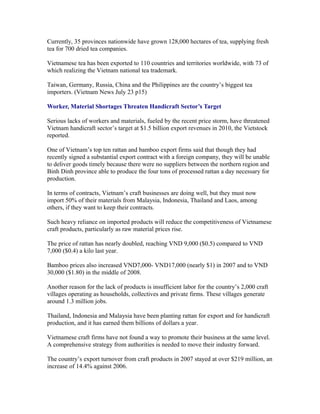 Currently, 35 provinces nationwide have grown 128,000 hectares of tea, supplying fresh
tea for 700 dried tea companies.

Vietnamese tea has been exported to 110 countries and territories worldwide, with 73 of
which realizing the Vietnam national tea trademark.

Taiwan, Germany, Russia, China and the Philippines are the country’s biggest tea
importers. (Vietnam News July 23 p15)

Worker, Material Shortages Threaten Handicraft Sector’s Target

Serious lacks of workers and materials, fueled by the recent price storm, have threatened
Vietnam handicraft sector’s target at $1.5 billion export revenues in 2010, the Vietstock
reported.

One of Vietnam’s top ten rattan and bamboo export firms said that though they had
recently signed a substantial export contract with a foreign company, they will be unable
to deliver goods timely because there were no suppliers between the northern region and
Binh Dinh province able to produce the four tons of processed rattan a day necessary for
production.

In terms of contracts, Vietnam’s craft businesses are doing well, but they must now
import 50% of their materials from Malaysia, Indonesia, Thailand and Laos, among
others, if they want to keep their contracts.

Such heavy reliance on imported products will reduce the competitiveness of Vietnamese
craft products, particularly as raw material prices rise.

The price of rattan has nearly doubled, reaching VND 9,000 ($0.5) compared to VND
7,000 ($0.4) a kilo last year.

Bamboo prices also increased VND7,000- VND17,000 (nearly $1) in 2007 and to VND
30,000 ($1.80) in the middle of 2008.

Another reason for the lack of products is insufficient labor for the country’s 2,000 craft
villages operating as households, collectives and private firms. These villages generate
around 1.3 million jobs.

Thailand, Indonesia and Malaysia have been planting rattan for export and for handicraft
production, and it has earned them billions of dollars a year.

Vietnamese craft firms have not found a way to promote their business at the same level.
A comprehensive strategy from authorities is needed to move their industry forward.

The country’s export turnover from craft products in 2007 stayed at over $219 million, an
increase of 14.4% against 2006.
 