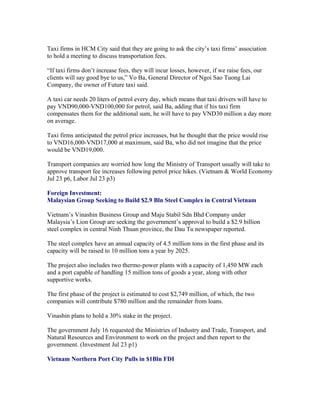 Taxi firms in HCM City said that they are going to ask the city’s taxi firms’ association
to hold a meeting to discuss transportation fees.

“If taxi firms don’t increase fees, they will incur losses, however, if we raise fees, our
clients will say good bye to us,” Vo Ba, General Director of Ngoi Sao Tuong Lai
Company, the owner of Future taxi said.

A taxi car needs 20 liters of petrol every day, which means that taxi drivers will have to
pay VND90,000-VND100,000 for petrol, said Ba, adding that if his taxi firm
compensates them for the additional sum, he will have to pay VND30 million a day more
on average.

Taxi firms anticipated the petrol price increases, but he thought that the price would rise
to VND16,000-VND17,000 at maximum, said Ba, who did not imagine that the price
would be VND19,000.

Transport companies are worried how long the Ministry of Transport usually will take to
approve transport fee increases following petrol price hikes. (Vietnam & World Economy
Jul 23 p6, Labor Jul 23 p3)

Foreign Investment:
Malaysian Group Seeking to Build $2.9 Bln Steel Complex in Central Vietnam

Vietnam’s Vinashin Business Group and Maju Stabil Sdn Bhd Company under
Malaysia’s Lion Group are seeking the government’s approval to build a $2.9 billion
steel complex in central Ninh Thuan province, the Dau Tu newspaper reported.

The steel complex have an annual capacity of 4.5 million tons in the first phase and its
capacity will be raised to 10 million tons a year by 2025.

The project also includes two thermo-power plants with a capacity of 1,450 MW each
and a port capable of handling 15 million tons of goods a year, along with other
supportive works.

The first phase of the project is estimated to cost $2,749 million, of which, the two
companies will contribute $780 million and the remainder from loans.

Vinashin plans to hold a 30% stake in the project.

The government July 16 requested the Ministries of Industry and Trade, Transport, and
Natural Resources and Environment to work on the project and then report to the
government. (Investment Jul 23 p1)

Vietnam Northern Port City Pulls in $1Bln FDI
 