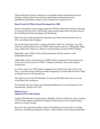 Three bottlenecks Vietnam is facing now are underdeveloped infrastructure network,
shortage of high-quality human resources and burdensome bureaucracy and
administrative procedures, analysts said. (Vietnam News Agency Jul 23)

Hanoi Needs $6.25 Bln for Road Development by 2020

Hanoi is estimated to require a huge capital of VND100 trillion ($6.25 billion) to develop
its road network from now to 2020 under a plan recently approved by the prime minister,
the Tien Phong (Pioneer) newspaper said Wednesday.

Half of the sum will be pumped into three belt roads which will be built from now to
2015, according to the newspaper.

The 43-kilometer belt road No. 2 running from Buoi, Nhat Tan, Vinh Ngoc, Cau Chui,
Vinh Tuy and Minh Khai will cost VND15 trillion and the road No. 3 linking Bac Thang
Long, Thanh Xuan, Phap Van, Thanh Tri and Nam Hong will need VND10.9 trillion.

Meanwhile, some VND27 trillion will be poured into the belt road No. 4 with
unidentified directions.

Additionally, the city will spend up to VND27 trillion to upgrade 30 main routes in the
seven years to come and invest VND17.4 trillion to build new streets and facilitate
existing ones.

It will also inject over VND5 trillion to upgrade many traffic knots such as Buoi, Cau
Giay to ease the warning traffic jam which is happening at around 100 knots and is likely
to sharply increase in the coming time.

The capital city now has 955 kilometers of road and 580 traffic knots. However, only
several knots have overpasses.

Over the past five years, Hanoi only developed additional five to ten kilometers of new
road annually. (Pioneer Jul 23 p5)

Politics & Law:
Japanese FM to Visit Vietnam

Foreign Affair Minister of Japan Komura Masahiko will be in Vietnam to chair a meeting
of the Vietnam-Japan Cooperation Committee slated for July 25, the communist party
said on its website Tuesday.

His visit is also expected to further reinforce the bilateral ties between the two foreign
ministries, contributing to bring the Vietnam - Japan relations to the strategic partnership.
 