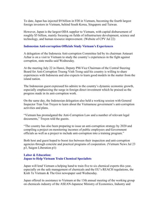 To date, Japan has injected $9 billion in FDI in Vietnam, becoming the fourth largest
foreign investors in Vietnam, behind South Korea, Singapore and Taiwan.

However, Japan is the largest ODA supplier to Vietnam, with capital disbursement of
roughly $5 billion, mainly focusing on fields of infrastructure development, science and
technology, and human resource improvement. (Website of CPV Jul 22)

Indonesian Anti-corruption Officials Study Vietnam’s Experiences

A delegation of the Indonesia Anti-corruption Committee led by its chairman Antasari
Azhar is on a visit to Vietnam to study the country’s experiences in the fight against
corruption, state media said Wednesday.

At the meeting July 22 in Hanoi, Deputy PM-Vice Chairman of the Central Steering
Board for Anti-Corruption Truong Vinh Trong said his country is willing to share
experiences with Indonesia and also expects to learn good models in the matter from the
island nation.

The Indonesian guest expressed his admire to the country’s dynamic economic growth,
especially emphasizing the surge in foreign direct investment which he praised as the
progress made in its anti-corruption work.

On the same day, the Indonesian delegation also held a working session with General
Inspector Tran Van Truyen to learn about the Vietnamese government’s anti-corruption
activities and plans.

“Vietnam has promulgated the Anti-Corruption Law and a number of relevant legal
documents,” Truyen told the guests.

“The country has also been preparing to issue an anti-corruption strategy by 2020 and
compiling a project on monitoring incomes of public employees and Government
officials as well as a project to include anti-corruption into a training program.”

Both host and guest hoped to boost ties between their inspection and anti-corruption
agencies through concrete and practical programs of cooperation. (Vietnam News Jul 23
p3, Saigon Liberation p1)

Labor & Education:
Japan to Help Vietnam Train Chemical Specialists

Japan will lend Vietnam a helping hand to train five to six chemical experts this year,
especially on the safe management of chemicals and the EU’s REACH regulations, the
Kinh Te Vietnam & The Gioi newspaper said Wednesday.

Japan offered its assistance to Vietnam at the 13th annual meeting of the working group
on chemicals industry of the ASEAN-Japanese Ministry of Economics, Industry and
 
