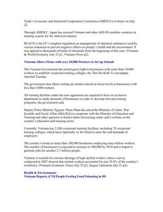 Trade’s Economic and Industrial Cooperation Committee (AMEICC) in Hanoi on July
22.

Through AMEICC, Japan has assisted Vietnam and other ASEAN member countries in
training experts for the chemical industry.

REACH is the EU’s toughest regulation on management of chemical substances used by
various industries to prevent negative effects on people’s health and the environment. It
was applied to thousands of kinds of chemicals from the beginning of this year. (Vietnam
& World Economy July 23 p1, Vietnam News p2)

Vietnam Allows Firms with over 10,000 Workers to Set up Schools

The Vietnam Government has turned green light to businesses with more than 10,000
workers to establish vocational training colleges, the Thoi Bo Kinh Te newspaper
reported Tuesday.

The government also allows setting up similar schools at lower levels at businesses with
less than 5,000 workers.

All training facilities under the new agreement are required to have an exclusive
department to study demands of businesses in order to develop relevant training
programs, the government said.

Deputy Prime Minister Nguyen Thien Nhan has asked the Ministry of Labor, War
Invalids and Social Affair (MoLISA) to cooperate with the Ministry of Education and
Training and other agencies to build a labor forecasting center and a website on the
country’s education and training sector.

Currently, Vietnam has 2,200 vocational training facilities, including 70 vocational
training colleges, which have reportedly so far failed to meet the real demands of
employers.

The country is home to more than 240,000 businesses employing nine million workers.
The number of businesses is expected to increase to 500,000 by 2010 and is hoped to
generate jobs for another 2.7 million people.

Vietnam is warned of a serious shortage of high-skilled workers when a survey
conducted in 2007 showed that trained workers accounted for just 35.4% of the country’s
workforce. (Vietnam Economic Times July 22 p2, Saigon Liberation July 21 p2)

Health & Environment:
Vietnam Reports 4,718 People Getting Food Poisoning in H1
 