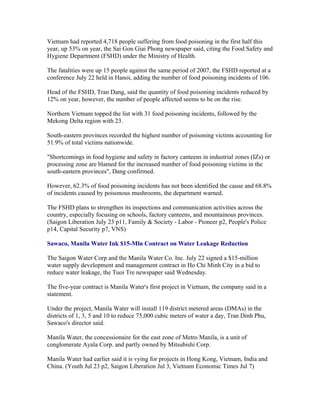 Vietnam had reported 4,718 people suffering from food poisoning in the first half this
year, up 53% on year, the Sai Gon Giai Phong newspaper said, citing the Food Safety and
Hygiene Department (FSHD) under the Ministry of Health.

The fatalities were up 15 people against the same period of 2007, the FSHD reported at a
conference July 22 held in Hanoi, adding the number of food poisoning incidents of 106.

Head of the FSHD, Tran Dang, said the quantity of food poisoning incidents reduced by
12% on year, however, the number of people affected seems to be on the rise.

Northern Vietnam topped the list with 31 food poisoning incidents, followed by the
Mekong Delta region with 23.

South-eastern provinces recorded the highest number of poisoning victims accounting for
51.9% of total victims nationwide.

"Shortcomings in food hygiene and safety in factory canteens in industrial zones (IZs) or
processing zone are blamed for the increased number of food poisoning victims in the
south-eastern provinces", Dang confirmed.

However, 62.3% of food poisoning incidents has not been identified the cause and 68.8%
of incidents caused by poisonous mushrooms, the department warned.

The FSHD plans to strengthen its inspections and communication activities across the
country, especially focusing on schools, factory canteens, and mountainous provinces.
(Saigon Liberation July 23 p11, Family & Society - Labor - Pioneer p2, People's Police
p14, Capital Security p7, VNS)

Sawaco, Manila Water Ink $15-Mln Contract on Water Leakage Reduction

The Saigon Water Corp and the Manila Water Co. Inc. July 22 signed a $15-million
water supply development and management contract in Ho Chi Minh City in a bid to
reduce water leakage, the Tuoi Tre newspaper said Wednesday.

The five-year contract is Manila Water's first project in Vietnam, the company said in a
statement.

Under the project, Manila Water will install 119 district metered areas (DMAs) in the
districts of 1, 3, 5 and 10 to reduce 75,000 cubic meters of water a day, Tran Dinh Phu,
Sawaco's director said.

Manila Water, the concessionaire for the east zone of Metro Manila, is a unit of
conglomerate Ayala Corp. and partly owned by Mitsubishi Corp.

Manila Water had earlier said it is vying for projects in Hong Kong, Vietnam, India and
China. (Youth Jul 23 p2, Saigon Liberation Jul 3, Vietnam Economic Times Jul 7)
 
