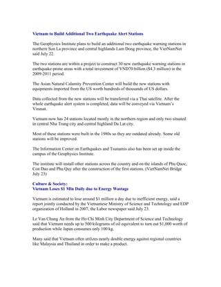 Vietnam to Build Additional Two Earthquake Alert Stations

The Geophysics Institute plans to build an additional two earthquake warning stations in
northern Son La province and central highlands Lam Dong province, the VietNamNet
said July 22.

The two stations are within a project to construct 30 new earthquake warning stations in
earthquake-prone areas with a total investment of VND70 billion ($4.3 million) in the
2009-2011 period.

The Asian Natural Calamity Prevention Center will build the new stations with
equipments imported from the US worth hundreds of thousands of US dollars.

Data collected from the new stations will be transferred via a Thai satellite. After the
whole earthquake alert system is completed, data will be conveyed via Vietnam’s
Vinasat.

Vietnam now has 24 stations located mostly in the northern region and only two situated
in central Nha Trang city and central highland Da Lat city.

Most of these stations were built in the 1980s so they are outdated already. Some old
stations will be improved.

The Information Center on Earthquakes and Tsunamis also has been set up inside the
campus of the Geophysics Institute.

The institute will install other stations across the country and on the islands of Phu Quoc,
Con Dao and Phu Quy after the construction of the first stations. (VietNamNet Bridge
July 23)

Culture & Society:
Vietnam Loses $1 Mln Daily due to Energy Wastage

Vietnam is estimated to lose around $1 million a day due to inefficient energy, said a
report jointly conducted by the Vietnamese Ministry of Science and Technology and EDP
organization of Holland in 2007, the Labor newspaper said July 23.

Le Van Chung An from the Ho Chi Minh City Department of Science and Technology
said that Vietnam needs up to 500 kilograms of oil equivalent to turn out $1,000 worth of
production while Japan consumes only 100 kg.

Many said that Vietnam often utilizes nearly double energy against regional countries
like Malaysia and Thailand in order to make a product.
 