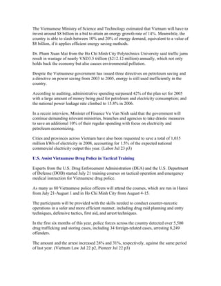 The Vietnamese Ministry of Science and Technology estimated that Vietnam will have to
invest around $8 billion in a bid to attain an energy growth rate of 14%. Meanwhile, the
country is able to slash between 10% and 20% of energy demand, equivalent to a value of
$8 billion, if it applies efficient energy saving methods.

Dr. Pham Xuan Mai from the Ho Chi Minh City Polytechnics University said traffic jams
result in wastage of nearly VND3.5 trillion ($212.12 million) annually, which not only
holds back the economy but also causes environmental pollution.

Despite the Vietnamese government has issued three directives on petroleum saving and
a directive on power saving from 2003 to 2005, energy is still used inefficiently in the
country.

According to auditing, administrative spending surpassed 42% of the plan set for 2005
with a large amount of money being paid for petroleum and electricity consumption; and
the national power leakage rate climbed to 15.8% in 2006.

In a recent interview, Minister of Finance Vu Van Ninh said that the government will
continue demanding relevant ministries, branches and agencies to take drastic measures
to save an additional 10% of their regular spending with focus on electricity and
petroleum economizing.

Cities and provinces across Vietnam have also been requested to save a total of 1,035
million kWh of electricity in 2008, accounting for 1.5% of the expected national
commercial electricity output this year. (Labor Jul 23 p3)

U.S. Assist Vietnamese Drug Police in Tactical Training

Experts from the U.S. Drug Enforcement Administration (DEA) and the U.S. Department
of Defense (DOD) started July 21 training courses on tactical operation and emergency
medical instruction for Vietnamese drug police.

As many as 80 Vietnamese police officers will attend the courses, which are run in Hanoi
from July 21-August 1 and in Ho Chi Minh City from August 4-15.

The participants will be provided with the skills needed to conduct counter-narcotic
operations in a safer and more efficient manner, including drug raid planning and entry
techniques, defensive tactics, first aid, and arrest techniques.

In the first six months of this year, police forces across the country detected over 5,500
drug trafficking and storing cases, including 34 foreign-related cases, arresting 8,249
offenders.

The amount and the arrest increased 28% and 31%, respectively, against the same period
of last year. (Vietnam Law Jul 22 p2, Pioneer Jul 22 p3)
 