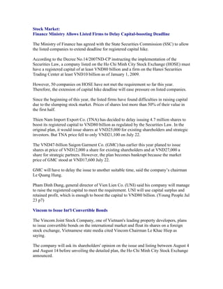 Stock Market:
Finance Ministry Allows Listed Firms to Delay Capital-boosting Deadline

The Ministry of Finance has agreed with the State Securities Commission (SSC) to allow
the listed companies to extend deadline for registered capital hike.

According to the Decree No.14/2007ND-CP instructing the implementation of the
Securities Law, a company listed on the Ho Chi Minh City Stock Exchange (HOSE) must
have a registered capital of at least VND80 billion and a firm on the Hanoi Securities
Trading Center at least VND10 billion as of January 1, 2009.

However, 50 companies on HOSE have not met the requirement so far this year.
Therefore, the extension of capital hike deadline will ease pressure on listed companies.

Since the beginning of this year, the listed firms have found difficulties in raising capital
due to the slumping stock market. Prices of shares lost more than 50% of their value in
the first half.

Thien Nam Import Export Co. (TNA) has decided to delay issuing 4.7 million shares to
boost its registered capital to VND80 billion as regulated by the Securities Law. In the
original plan, it would issue shares at VND25,000 for existing shareholders and strategic
investors. But TNA price fell to only VND21,100 on July 22.

The VND47-billion Saigon Garment Co. (GMC) has earlier this year planed to issue
shares at price of VND12,000 a share for existing shareholders and at VND27,000 a
share for strategic partners. However, the plan becomes bankrupt because the market
price of GMC stood at VND17,600 July 22.

GMC will have to delay the issue to another suitable time, said the company’s chairman
Le Quang Hung.

Pham Dinh Dung, general director of Vien Lien Co. (UNI) said his company will manage
to raise the registered capital to meet the requirement. UNI will use capital surplus and
retained profit, which is enough to boost the capital to VND80 billion. (Young People Jul
23 p7)

Vincom to Issue Int'l Convertible Bonds

The Vincom Joint Stock Company, one of Vietnam's leading property developers, plans
to issue convertible bonds on the international market and float its shares on a foreign
stock exchange, Vietnamese state media cited Vincom Chairman Le Khac Hiep as
saying.

The company will ask its shareholders' opinion on the issue and listing between August 4
and August 14 before unveiling the detailed plan, the Ho Chi Minh City Stock Exchange
announced.
 