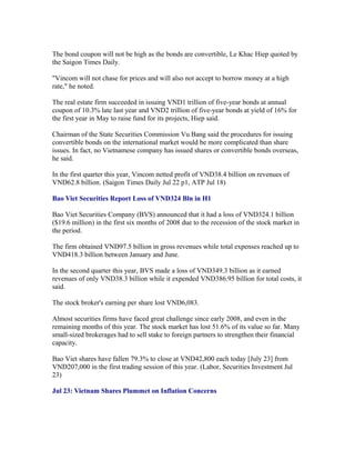 The bond coupon will not be high as the bonds are convertible, Le Khac Hiep quoted by
the Saigon Times Daily.

"Vincom will not chase for prices and will also not accept to borrow money at a high
rate," he noted.

The real estate firm succeeded in issuing VND1 trillion of five-year bonds at annual
coupon of 10.3% late last year and VND2 trillion of five-year bonds at yield of 16% for
the first year in May to raise fund for its projects, Hiep said.

Chairman of the State Securities Commission Vu Bang said the procedures for issuing
convertible bonds on the international market would be more complicated than share
issues. In fact, no Vietnamese company has issued shares or convertible bonds overseas,
he said.

In the first quarter this year, Vincom netted profit of VND38.4 billion on revenues of
VND62.8 billion. (Saigon Times Daily Jul 22 p1, ATP Jul 18)

Bao Viet Securities Report Loss of VND324 Bln in H1

Bao Viet Securities Company (BVS) announced that it had a loss of VND324.1 billion
($19.6 million) in the first six months of 2008 due to the recession of the stock market in
the period.

The firm obtained VND97.5 billion in gross revenues while total expenses reached up to
VND418.3 billion between January and June.

In the second quarter this year, BVS made a loss of VND349.3 billion as it earned
revenues of only VND38.3 billion while it expended VND386.95 billion for total costs, it
said.

The stock broker's earning per share lost VND6,083.

Almost securities firms have faced great challenge since early 2008, and even in the
remaining months of this year. The stock market has lost 51.6% of its value so far. Many
small-sized brokerages had to sell stake to foreign partners to strengthen their financial
capacity.

Bao Viet shares have fallen 79.3% to close at VND42,800 each today [July 23] from
VND207,000 in the first trading session of this year. (Labor, Securities Investment Jul
23)

Jul 23: Vietnam Shares Plummet on Inflation Concerns
 