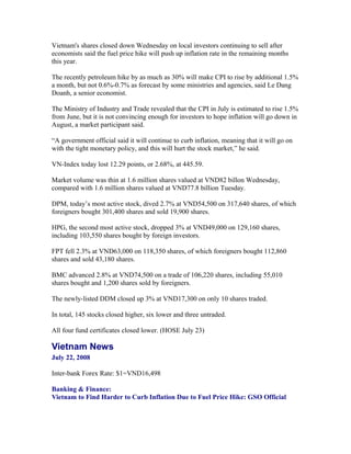 Vietnam's shares closed down Wednesday on local investors continuing to sell after
economists said the fuel price hike will push up inflation rate in the remaining months
this year.

The recently petroleum hike by as much as 30% will make CPI to rise by additional 1.5%
a month, but not 0.6%-0.7% as forecast by some ministries and agencies, said Le Dang
Doanh, a senior economist.

The Ministry of Industry and Trade revealed that the CPI in July is estimated to rise 1.5%
from June, but it is not convincing enough for investors to hope inflation will go down in
August, a market participant said.

“A government official said it will continue to curb inflation, meaning that it will go on
with the tight monetary policy, and this will hurt the stock market,” he said.

VN-Index today lost 12.29 points, or 2.68%, at 445.59.

Market volume was thin at 1.6 million shares valued at VND82 billon Wednesday,
compared with 1.6 million shares valued at VND77.8 billion Tuesday.

DPM, today’s most active stock, dived 2.7% at VND54,500 on 317,640 shares, of which
foreigners bought 301,400 shares and sold 19,900 shares.

HPG, the second most active stock, dropped 3% at VND49,000 on 129,160 shares,
including 103,550 shares bought by foreign investors.

FPT fell 2.3% at VND63,000 on 118,350 shares, of which foreigners bought 112,860
shares and sold 43,180 shares.

BMC advanced 2.8% at VND74,500 on a trade of 106,220 shares, including 55,010
shares bought and 1,200 shares sold by foreigners.

The newly-listed DDM closed up 3% at VND17,300 on only 10 shares traded.

In total, 145 stocks closed higher, six lower and three untraded.

All four fund certificates closed lower. (HOSE July 23)

Vietnam News
July 22, 2008

Inter-bank Forex Rate: $1=VND16,498

Banking & Finance:
Vietnam to Find Harder to Curb Inflation Due to Fuel Price Hike: GSO Official
 