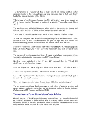 The Government of Vietnam will find it more difficult in curbing inflation in the
remaining months of this year due to gasoline price hikes, said Nguyen Bich Lam, deputy
head of the General Statistics Office (GSO).

“The increase of gasoline prices by more than 30% will certainly have strong impacts on
CPI in coming months,” Lam said in an interview with the Vietnam Economic Times
July 22.

The petroleum hikes will directly push up prices transport service and fuel sectors, and
indirectly drive up prices of foods, foodstuffs and construction materials.

The increase of essential goods will then spread to other products for a long period.

“I think the fuel price hike will have the biggest impacts on the Government’s anti-
inflation efforts,” he said. “The Government has gone the right track with interest rate
tools and monetary policies to curb inflation, but the task is now more difficult.”

Minister of Finance Vu Van Ninh said the fuel hike will add by 0.5-0.7 percentage points
to the CPI rise in August, but “I don’t know why the ministry make such a forecast,” Lam
said.

The increase of gasoline prices this time will create great effects on consumer prices,
which also deteriorates the current downward CPI trend, he said.

Based on figures calculated by July 15, the GSO estimated that the CPI will fall
significantly in July from June, he said.

“We can expect the CPI in July will much lower than the 2.14% rise in June.”

The GSO has ever forecast that the CPI rise would be 24% or 25% this year.

”As of July, signals show that the situations remain positive and we can totally hope the
forecast will come true,” Lam said.

“However, the gasoline price hike will make it very difficult to reach this target.”

The government must have drastic measures to curb prices of essential products and
control market. Businesses must share the government’s burden in fighting inflation.
(VnEconomy Jul 22, Economy and Urban Jul 22)

Vietnam Accepts to Further Tighten Belts to Combat Inflation

General Secretary of The Communist Party of Vietnam Nong Duc Manh has just called
on locals and businesses to further tighten belts by boosting savings, cutting non-urgent
investment projects in line with government efforts to continue austere measures to curb
rising inflation, which rocketed 26.8% on year in June this year.
 