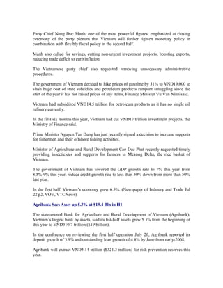 Party Chief Nong Duc Manh, one of the most powerful figures, emphasized at closing
ceremony of the party plenum that Vietnam will further tighten monetary policy in
combination with flexibly fiscal policy in the second half.

Manh also called for savings, cutting non-urgent investment projects, boosting exports,
reducing trade deficit to curb inflation.

The Vietnamese party chief also requested removing unnecessary administrative
procedures.

The government of Vietnam decided to hike prices of gasoline by 31% to VND19,000 to
slash huge cost of state subsidies and petroleum products rampant smuggling since the
start of the year it has not raised prices of any items, Finance Minister Vu Van Ninh said.

Vietnam had subsidized VND14.5 trillion for petroleum products as it has no single oil
refinery currently.

In the first six months this year, Vietnam had cut VND17 trillion investment projects, the
Ministry of Finance said.

Prime Minister Nguyen Tan Dung has just recently signed a decision to increase supports
for fishermen and their offshore fishing activities.

Minister of Agriculture and Rural Development Cao Duc Phat recently requested timely
providing insecticides and supports for farmers in Mekong Delta, the rice basket of
Vietnam.

The government of Vietnam has lowered the GDP growth rate to 7% this year from
8.5%-9% this year, reduce credit growth rate to less than 30% down from more than 50%
last year.

In the first half, Vietnam’s economy grew 6.5%. (Newspaper of Industry and Trade Jul
22 p2, VOV, VTCNews)

Agribank Sees Asset up 5.3% at $19.4 Bln in H1

The state-owned Bank for Agriculture and Rural Development of Vietnam (Agribank),
Vietnam’s largest bank by assets, said its fist-half assets grew 5.3% from the beginning of
this year to VND310.7 trillion ($19 billion).

In the conference on reviewing the first half operation July 20, Agribank reported its
deposit growth of 3.9% and outstanding loan growth of 4.8% by June from early-2008.

Agribank will extract VND5.14 trillion ($321.3 million) for risk prevention reserves this
year.
 