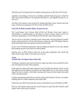 The bank said it will reduce loans for medium and long terms to 40% from 45% of total.

Agribank is developing a framework on building Agribank financial group in which the
bank will privatize affiliates, with Agribank Securities Co. and Agribank Jewelry Co. in
near term.

The bank will continue to give priority for lending agriculture sector, farmers and rural
areas, with loans accounting for 70-75% of total. (CAFEF Jul 22)

Laos-Viet JV Bank Launches Money Transfer Service

The Laos-Vietnam Joint Venture Bank (LVB) and Western Union have signed a
memorandum of understanding on providing an express money transfer service for
customers, particularly Lao and Vietnamese businessmen, state media reported.

The new service is necessary, especially in the coming time, when the demand to transfer
money among businesses of Laos and Vietnam is going up, said LVB Deputy Director
Bouavanh Simalavong at the signing ceremony late last week.

So far, a lot of Vietnamese businesses, who are making investment in Laos, have opened
their banking accounts at the bank, the official added.

Entering Laos in 2002, Western Union has so far made cooperation with several big
banks in the country. (http://www.ktdt.com.vn Jul 22)

Trade:
Vietnam May Not Import More Gold in H2

Vietnamese enterprises may not be allowed to import any gold in the second half of this
year, the Saigon Economic Times reported.

In the report on import and export situations in the first half and solutions for the second
half addressed by the Ministry of Industry and Trade (MIT) July 18, the column of gold
import for next six months is left blank, meaning that Vietnam will not import more gold
in the remaining months.

Vietnam imported more than 90 tons of gold valued at $2.8 billion in the first six months,
doubling from $1.4 billion imported in the whole 2007.

Earlier this year, MIT forecast that the country’s gold imports may hit $5 billion in 2008.

However, the ministry said in its most recent forecast in early July that Vietnam’s gold
import value will be only $2.8 billion.
 