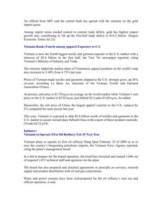 An official from MIT said the central bank has agreed with the ministry on the gold
import quota.

Among import items needed control to restrain trade deficit, gold has highest import
growth rate, contributing to lift up the first-half trade deficit to $14.2 billion. (Saigon
Economic Times Jul 22)

Vietnam Ranks Fourth among Apparel Exporters to U.S

Vietnam is now the fourth biggest textile and garment exporter to the U.S. market with a
turnover of $2.4 billion in the first half, the Tuoi Tre newspaper reported, citing
Vietnam’s Ministry of Industry and Trade.

The ministry added the market-share of Vietnamese apparel products on the world’s map
also increases to 5.49% from 4.73% last year.

Prices of Vietnam-made textiles and garments shipped to the U.S. strongly grow, up 26%
on-year, according Le Quoc An, chairman of the Vietnam Textile and Garment
Association (Vitas).

At present, unit price is $1.70/sq.m on average on the world market while Vietnam’s unit
price on the U.S. market is $2.93/sq.m, just behind Sri Lanka $3.64/sq.m, An added.

Meanwhile, the unit price of China, the largest apparel exporter to the U.S., reduces by
2% compared the same period last year.

This year, Vietnam is expected to ship $5.4 billion worth of textiles and garments to the
U.S. market to secure second place behind China in the export of these products stateside.
(Youth Jul 22 p14)

Industry:
Vietnam to Operate First Oil Refinery Feb 25 Next Year

Vietnam plans to operate its first oil refinery Dung Quat February 25 of 2009 so as to
ease the country’s burgeoning petroleum imports, the Vietnam News Agency reported,
citing the plant’s management board.

In a bid to prepare for the hoped operation, the board has recruited and trained 1,046 out
of required 1,071 technical staff and operators for the plant.

The board has also prepared and clinched agreements in principle on services, material
supply and product distribution with oil and gas corporations.

Water and power systems have been well-prepared for the oil refinery’s trial run and
official operation, it said,
 