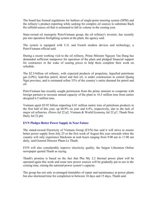 The board has formed regulations for harbors of single-point mooring system (SPM) and
the refinery’s product exporting while seeking for complex oil sources to substitute Bach
Ho oilfield-source oil that is estimated to fall in volume in the coming year.

State-owned oil monopoly PetroVietnam group, the oil refinery's investor, has recently
put into operation firefighting system at the plant, the agency said.

The system is equipped with U.S. and French modern devices and technology, a
PetroVietnam official said.

During a recent working visit to the oil refinery, Prime Minister Nguyen Tan Dung has
demanded sufficient manpower for operation of the plant and pledged financial support
for contractors in the wake of soaring prices to help them complete their work on
schedule.

The $2.5-billion oil refinery, with expected products of propylene, liquefied petroleum
gas (LPG), lead-free petrol, diesel and fuel oil, is under construction in central Quang
Ngai province, and is estimated refine 33% of the country’s entire demand for petrol and
oil.

PetroVietnam has recently sought permission from the prime minister to cooperate with
foreign partners to increase annual capacity of the plant to 16.5 million tons from earlier
designed 6.5 million tons.

Vietnam spent $5.92 billion importing 6.81 million metric tons of petroleum products in
the first half of this year, up 68.9% on year and 4.4%, respectively, due to the lack of
major oil refineries. (News Jul 22 p2, Vietnam & World Economy Jul 22 p7, Thanh Nien
Daily Jul 22 p6)

EVN Pledges Better Power Supply in Near Future

The stated-owned Electricity of Vietnam Group (EVN) has said it will strive to ensure
better power supply from July 25 or the first week of August this year onwards when the
country will only experience blackouts at rush hours ranging from 9:00 am to 11:00 am
daily, said General Director Pham Le Thanh.

EVN will also considerably improve electricity quality, the Saigon Liberation Online
newspaper quoted Thanh as saying.

Thanh's promise is based on the fact that Phu My 2.2 thermal power plant will be
operated again this week and some new power sources will be gradually put in use in the
coming time, raising the national power system’s capacity.

The group has not only re-arranged timetables of repair and maintenance at power plants
but also shortened time for completion to between 10 days and 15 days, Thanh said.
 
