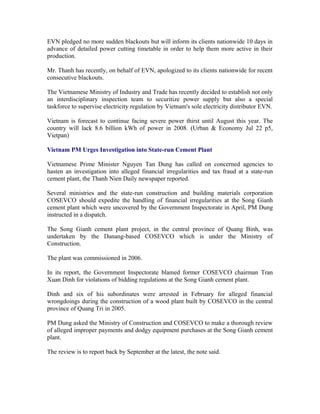 EVN pledged no more sudden blackouts but will inform its clients nationwide 10 days in
advance of detailed power cutting timetable in order to help them more active in their
production.

Mr. Thanh has recently, on behalf of EVN, apologized to its clients nationwide for recent
consecutive blackouts.

The Vietnamese Ministry of Industry and Trade has recently decided to establish not only
an interdisciplinary inspection team to securitize power supply but also a special
taskforce to supervise electricity regulation by Vietnam's sole electricity distributor EVN.

Vietnam is forecast to continue facing severe power thirst until August this year. The
country will lack 8.6 billion kWh of power in 2008. (Urban & Economy Jul 22 p5,
Vietpan)

Vietnam PM Urges Investigation into State-run Cement Plant

Vietnamese Prime Minister Nguyen Tan Dung has called on concerned agencies to
hasten an investigation into alleged financial irregularities and tax fraud at a state-run
cement plant, the Thanh Nien Daily newspaper reported.

Several ministries and the state-run construction and building materials corporation
COSEVCO should expedite the handling of financial irregularities at the Song Gianh
cement plant which were uncovered by the Government Inspectorate in April, PM Dung
instructed in a dispatch.

The Song Gianh cement plant project, in the central province of Quang Binh, was
undertaken by the Danang-based COSEVCO which is under the Ministry of
Construction.

The plant was commissioned in 2006.

In its report, the Government Inspectorate blamed former COSEVCO chairman Tran
Xuan Dinh for violations of bidding regulations at the Song Gianh cement plant.

Dinh and six of his subordinates were arrested in February for alleged financial
wrongdoings during the construction of a wood plant built by COSEVCO in the central
province of Quang Tri in 2005.

PM Dung asked the Ministry of Construction and COSEVCO to make a thorough review
of alleged improper payments and dodgy equipment purchases at the Song Gianh cement
plant.

The review is to report back by September at the latest, the note said.
 