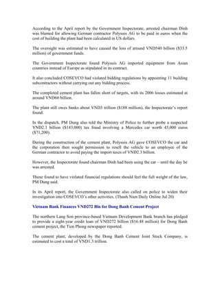 According to the April report by the Government Inspectorate, arrested chairman Dinh
was blamed for allowing German contractor Polysuis AG to be paid in euros when the
cost of building the plant had been calculated in US dollars.

The oversight was estimated to have caused the loss of around VND540 billion ($33.5
million) of government funds.

The Government Inspectorate found Polysuis AG imported equipment from Asian
countries instead of Europe as stipulated in its contract.

It also concluded COSEVCO had violated bidding regulations by appointing 11 building
subcontractors without carrying out any bidding process.

The completed cement plant has fallen short of targets, with its 2006 losses estimated at
around VND66 billion.

The plant still owes banks about VND3 trillion ($188 million), the Inspectorate’s report
found.

In the dispatch, PM Dung also told the Ministry of Police to further probe a suspected
VND2.3 billion ($143,000) tax fraud involving a Mercedes car worth 45,000 euros
($71,200).

During the construction of the cement plant, Polysuis AG gave COSEVCO the car and
the corporation then sought permission to resell the vehicle to an employee of the
German contractor to avoid paying the import taxes of VND2.3 billion.

However, the Inspectorate found chairman Dinh had been using the car – until the day he
was arrested.

Those found to have violated financial regulations should feel the full weight of the law,
PM Dung said.

In its April report, the Government Inspectorate also called on police to widen their
investigation into COSEVCO’s other activities. (Thanh Nien Daily Online Jul 20)

Vietnam Bank Finances VND272 Bln for Dong Banh Cement Project

The northern Lang Son province-based Vietnam Development Bank branch has pledged
to provide a eight-year credit loan of VND272 billion ($16.48 million) for Dong Banh
cement project, the Tien Phong newspaper reported.

The cement plant, developed by the Dong Banh Cement Joint Stock Company, is
estimated to cost a total of VND1.3 trillion.
 