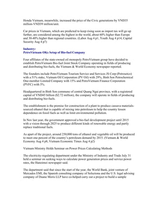 Honda Vietnam, meanwhile, increased the price of the Civic generations by VND35
million-VND39 million/unit.

Car prices in Vietnam, which are predicted to keep rising soon as import tax will go up
further, are considered among the highest in the world, about 60% higher than Europe
and 30-40% higher than regional countries. (Labor Aug 4 p1, Youth Aug 4 p14, Capital
Security Aug 4 p7)

Industry:
PetroVietnam OKs Setup of Bio-fuel Company

Four affiliates of the state-owned oil monopoly PetroVietnam group have decided to
establish PetroVietnam Bio-fuel Joint Stock Company operating in fields of producing
and distributing bio-fuels, the Vietnam & World Economy newspaper reported.

The founders include PetroVietnam Tourism Service and Services JS Corp (Petrosetco)
with a 51% stake, Vietnam Oil Corporation (PV Oil) with 29%, Binh Son Petrochemical
One-member Limited Company with 15% and PetroVietnam Finance Corporation
(PVFC) with 5%.

Headquartered in Binh Son commune of central Quang Ngai province, with a registered
capital of VND45 billion ($2.72 million), the company will operate in fields of producing
and distributing bio-fuels.

The establishment is the premise for construction of a plant to produce cassava materials-
sourced ethanol that is capable of mixing into petroleum to help the country lessen
dependence on fossil fuels as well as limit environmental pollution.

In Nov last year, the government approved a bio-fuel development project until 2015
with a vision through 2025 to produce different kinds of renewable energy and partly
replace traditional fuels.

As apart of the project, around 250,000 tons of ethanol and vegetable oil will be produced
to meet one percent of the country’s petroleum demand by 2015. (Vietnam & World
Economy Aug 4 p8, Vietnam Economic Times Aug 4 p2)

Vietnam Ministry Holds Seminar on Power Prices Calculating Methods

The electricity-regulating department under the Ministry of Industry and Trade July 31
held a seminar on seeking ways to calculate power generation prices and service power
rates, the Hanoimoi newspaper said.

The department said that since the start of the year, the World Bank, joint venture of
Mercados EMI, the Spanish consulting company of Soluziona and the U.S. legal advising
company of Duane Moris LLP have co-helped carry out a project to build a sample
 